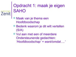 Opdracht 1: maak je eigen
SAHO
Maak van je thema een
Hoofdboodschap
 Bedenk waarom je dit wilt vertellen
(S/A)
 Vul aan met een of meerdere
Ondersteunende gedachten:
‘Hoofdboodschap’ + want/omdat….’


 