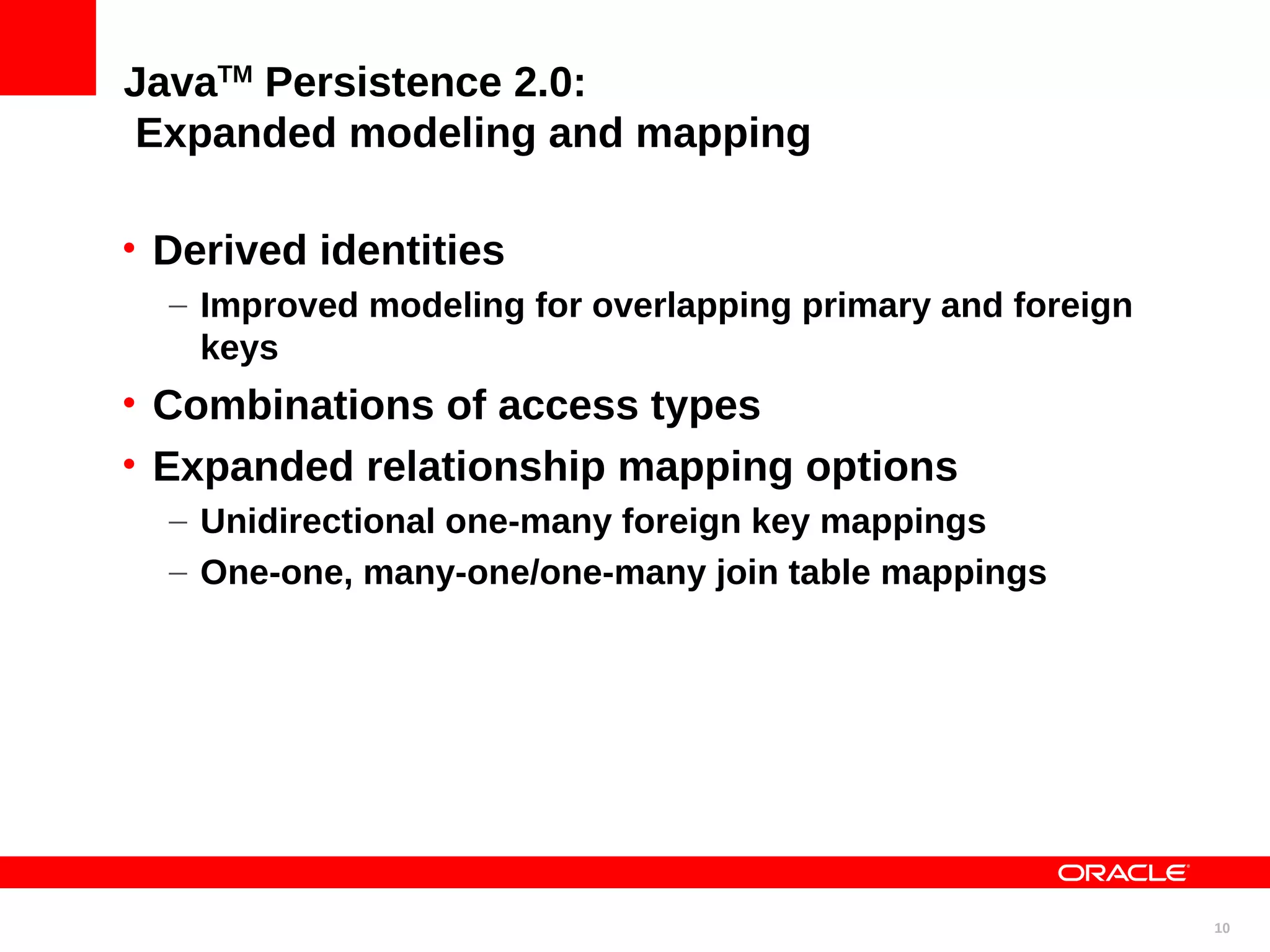 JavaTM Persistence 2.0: Expanded modeling and mapping • Derived identities – Improved modeling for overlapping primary and foreign keys • Combinations of access types • Expanded relationship mapping options – Unidirectional one-many foreign key mappings – One-one, many-one/one-many join table mappings 10 