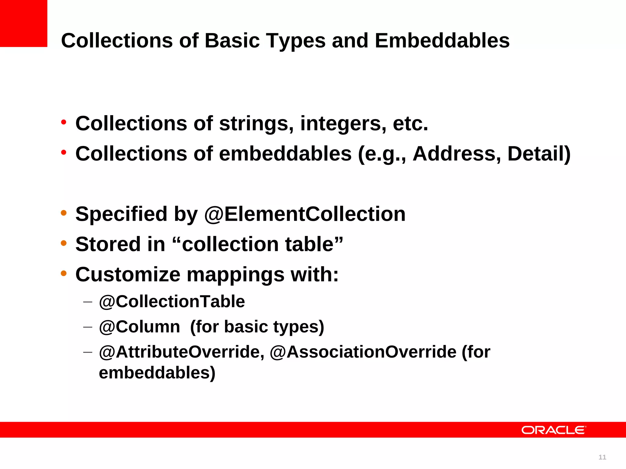 Collections of Basic Types and Embeddables • Collections of strings, integers, etc. • Collections of embeddables (e.g., Address, Detail) • Specified by @ElementCollection • Stored in “collection table” • Customize mappings with: – @CollectionTable – @Column (for basic types) – @AttributeOverride, @AssociationOverride (for embeddables) 11 