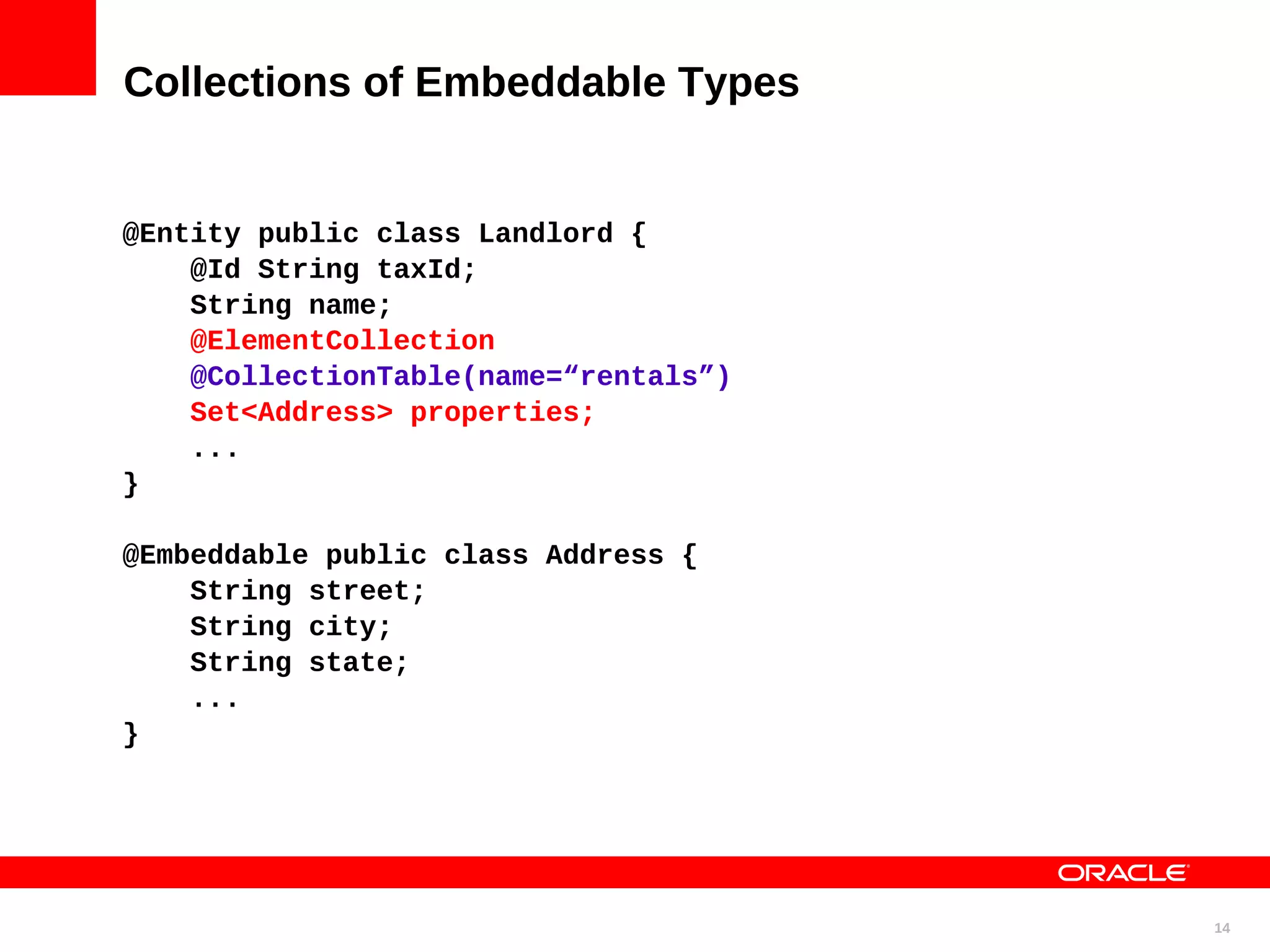 Collections of Embeddable Types @Entity public class Landlord { @Id String taxId; String name; @ElementCollection @CollectionTable(name=“rentals”) Set<Address> properties; ... } @Embeddable public class Address { String street; String city; String state; ... } 14 