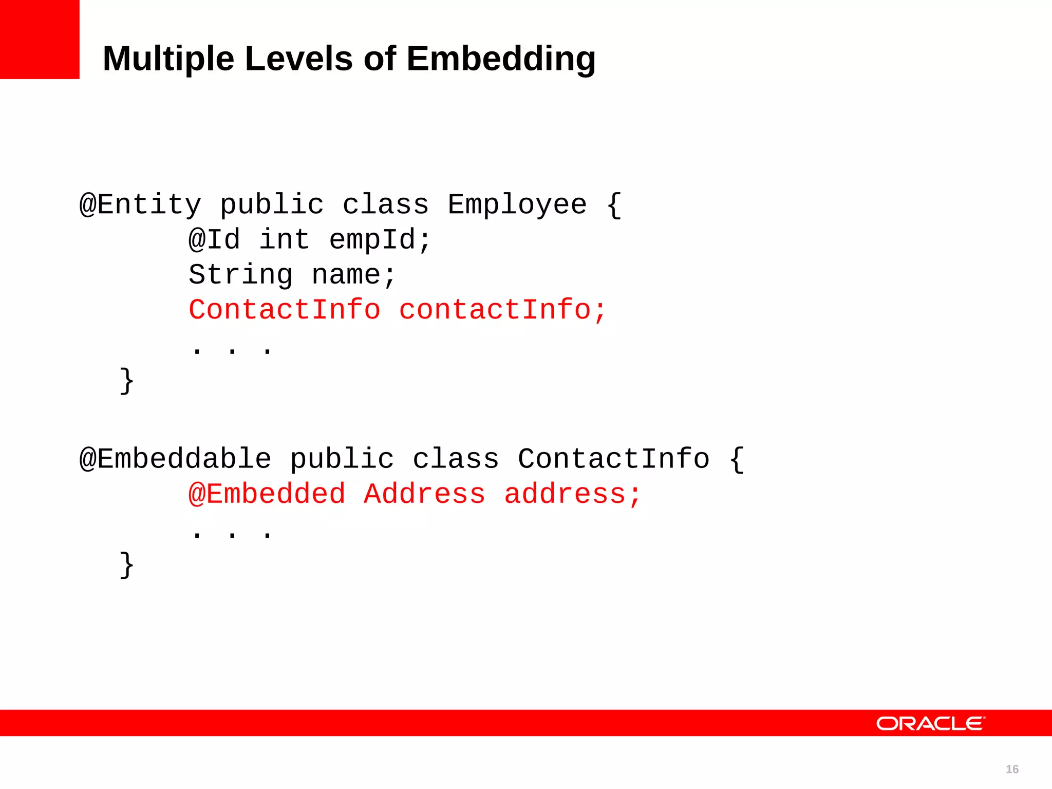 Multiple Levels of Embedding @Entity public class Employee { @Id int empId; String name; ContactInfo contactInfo; . . . } @Embeddable public class ContactInfo { @Embedded Address address; . . . } 16 