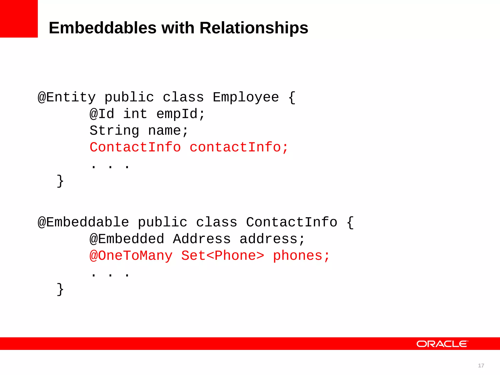 Embeddables with Relationships @Entity public class Employee { @Id int empId; String name; ContactInfo contactInfo; . . . } @Embeddable public class ContactInfo { @Embedded Address address; @OneToMany Set<Phone> phones; . . . } 17 