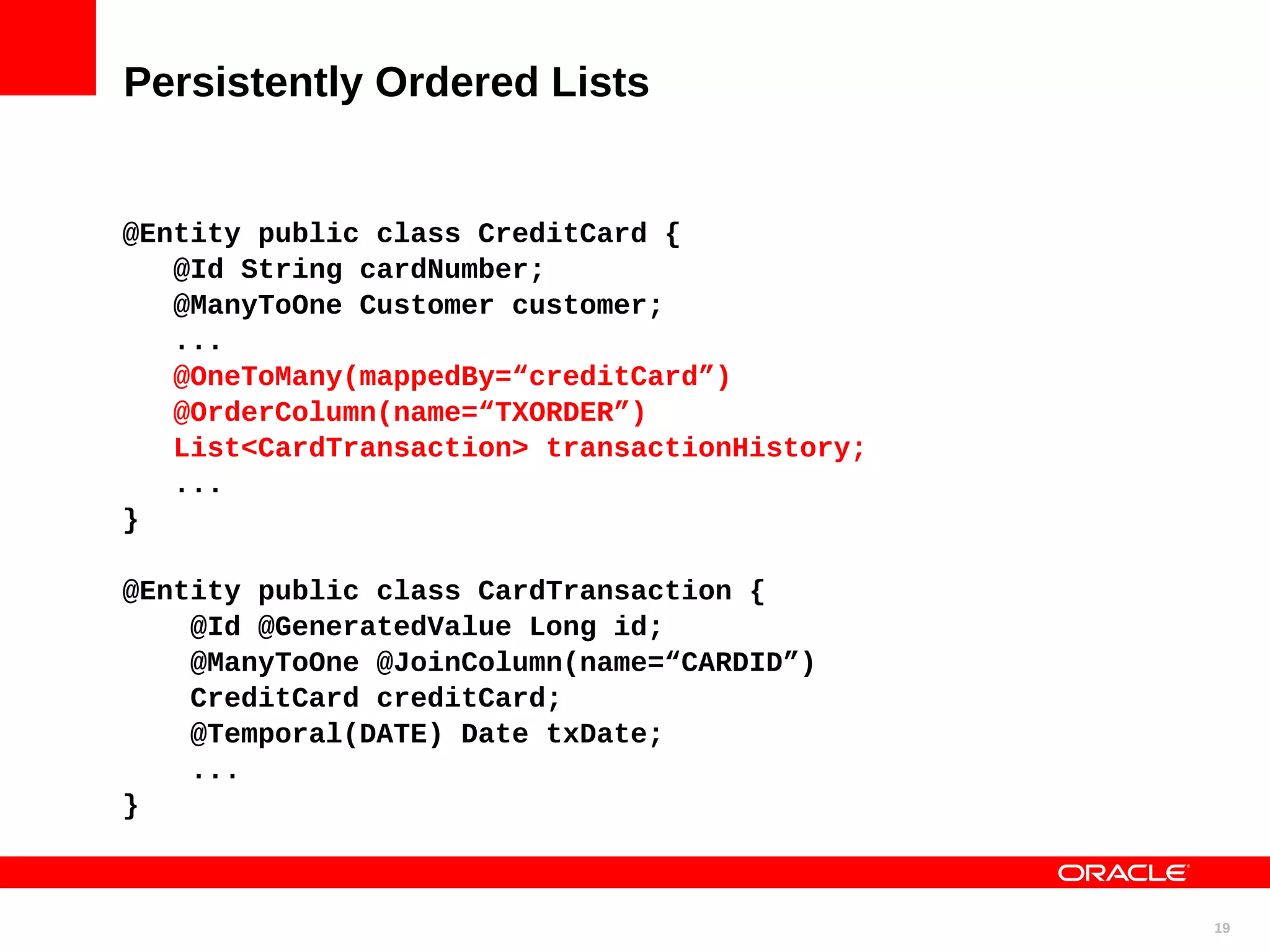 Persistently Ordered Lists @Entity public class CreditCard { @Id String cardNumber; @ManyToOne Customer customer; ... @OneToMany(mappedBy=“creditCard”) @OrderColumn(name=“TXORDER”) List<CardTransaction> transactionHistory; ... } @Entity public class CardTransaction { @Id @GeneratedValue Long id; @ManyToOne @JoinColumn(name=“CARDID”) CreditCard creditCard; @Temporal(DATE) Date txDate; ... } 19 