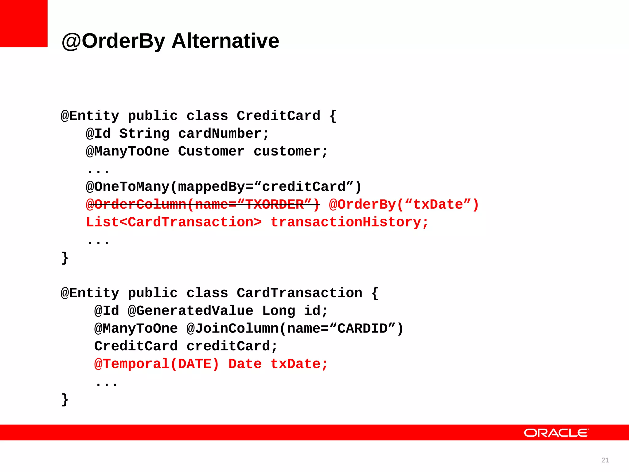 @OrderBy Alternative @Entity public class CreditCard { @Id String cardNumber; @ManyToOne Customer customer; ... @OneToMany(mappedBy=“creditCard”) @OrderColumn(name=“TXORDER”) @OrderBy(“txDate”) List<CardTransaction> transactionHistory; ... } @Entity public class CardTransaction { @Id @GeneratedValue Long id; @ManyToOne @JoinColumn(name=“CARDID”) CreditCard creditCard; @Temporal(DATE) Date txDate; ... } 21 
