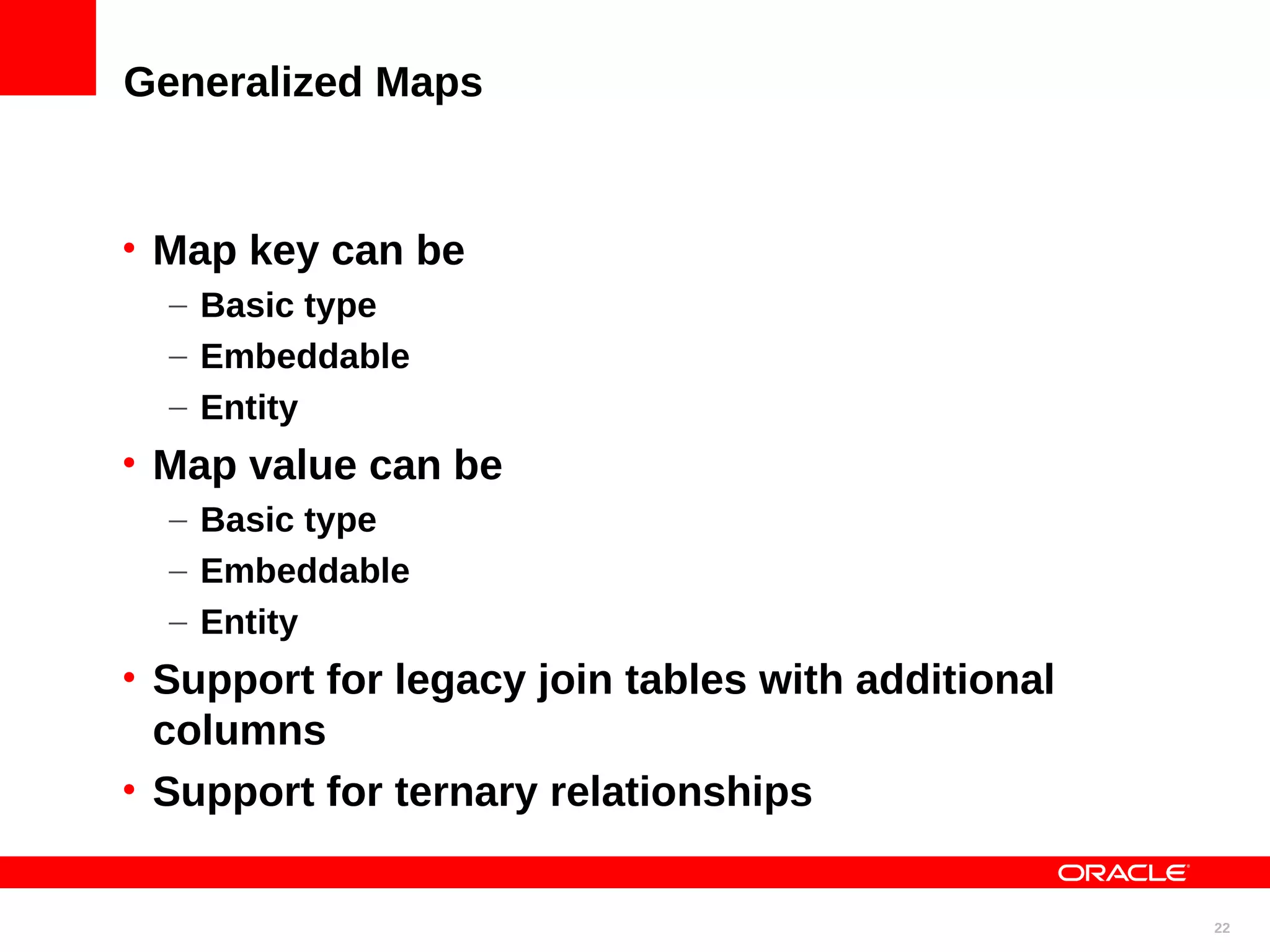 Generalized Maps • Map key can be – Basic type – Embeddable – Entity • Map value can be – Basic type – Embeddable – Entity • Support for legacy join tables with additional columns • Support for ternary relationships 22 