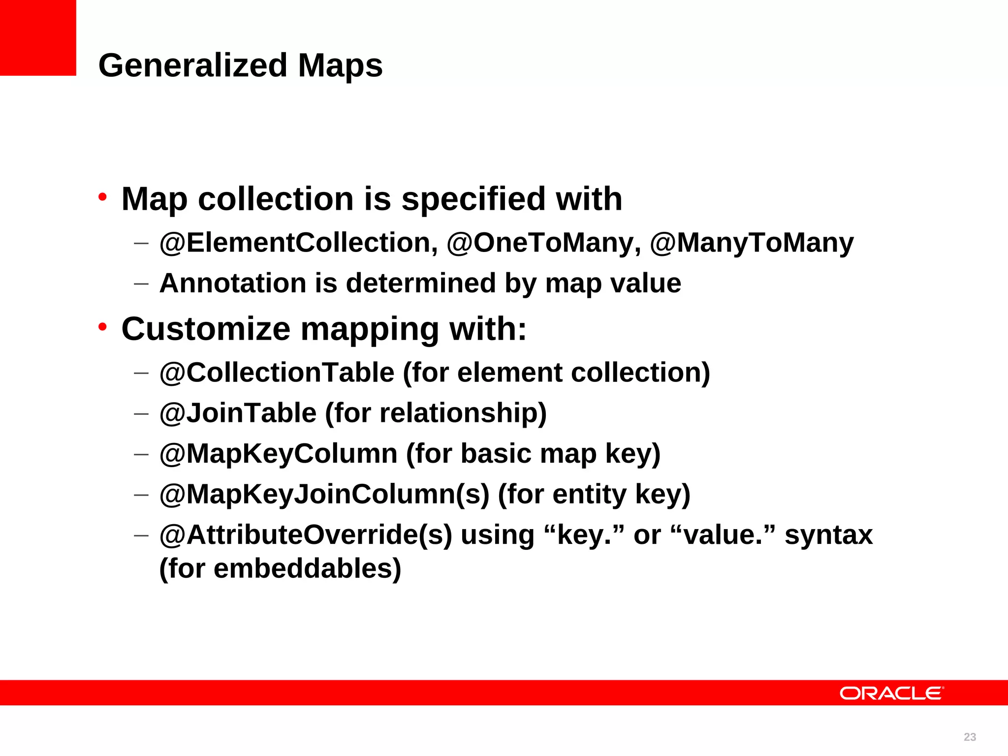 Generalized Maps • Map collection is specified with – @ElementCollection, @OneToMany, @ManyToMany – Annotation is determined by map value • Customize mapping with: – @CollectionTable (for element collection) – @JoinTable (for relationship) – @MapKeyColumn (for basic map key) – @MapKeyJoinColumn(s) (for entity key) – @AttributeOverride(s) using “key.” or “value.” syntax (for embeddables) 23 