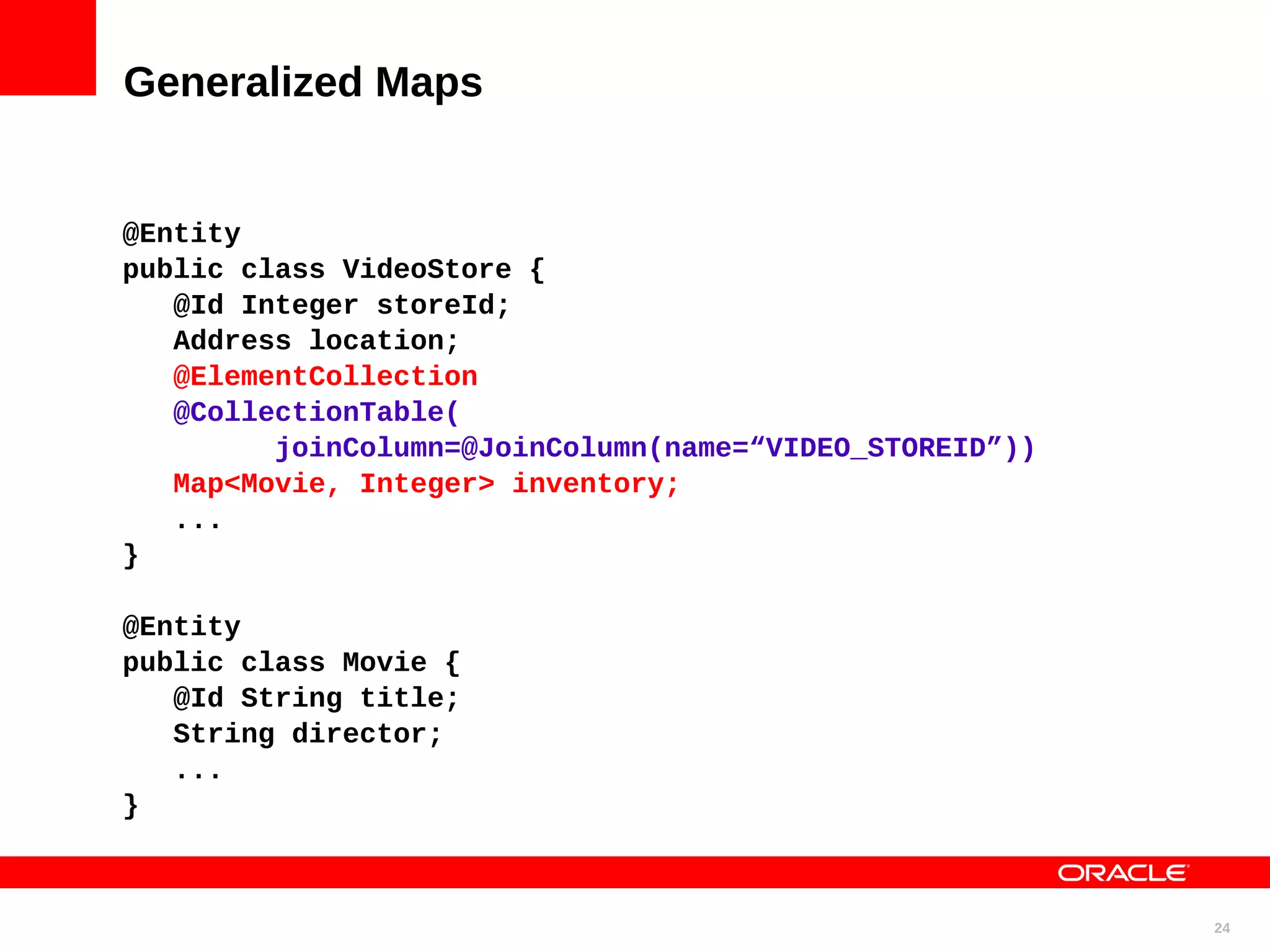 Generalized Maps @Entity public class VideoStore { @Id Integer storeId; Address location; @ElementCollection @CollectionTable( joinColumn=@JoinColumn(name=“VIDEO_STOREID”)) Map<Movie, Integer> inventory; ... } @Entity public class Movie { @Id String title; String director; ... } 24 