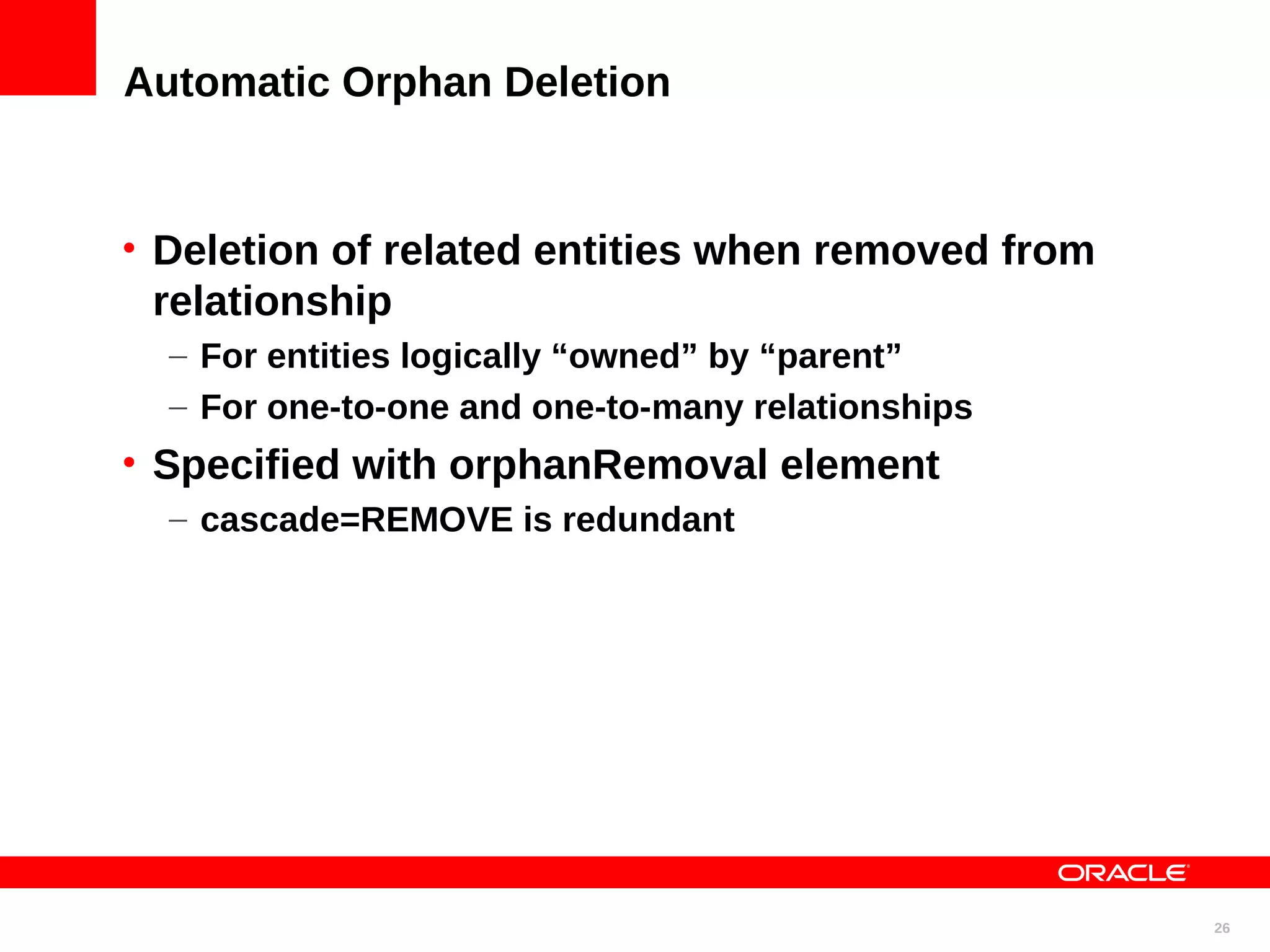 Automatic Orphan Deletion • Deletion of related entities when removed from relationship – For entities logically “owned” by “parent” – For one-to-one and one-to-many relationships • Specified with orphanRemoval element – cascade=REMOVE is redundant 26 