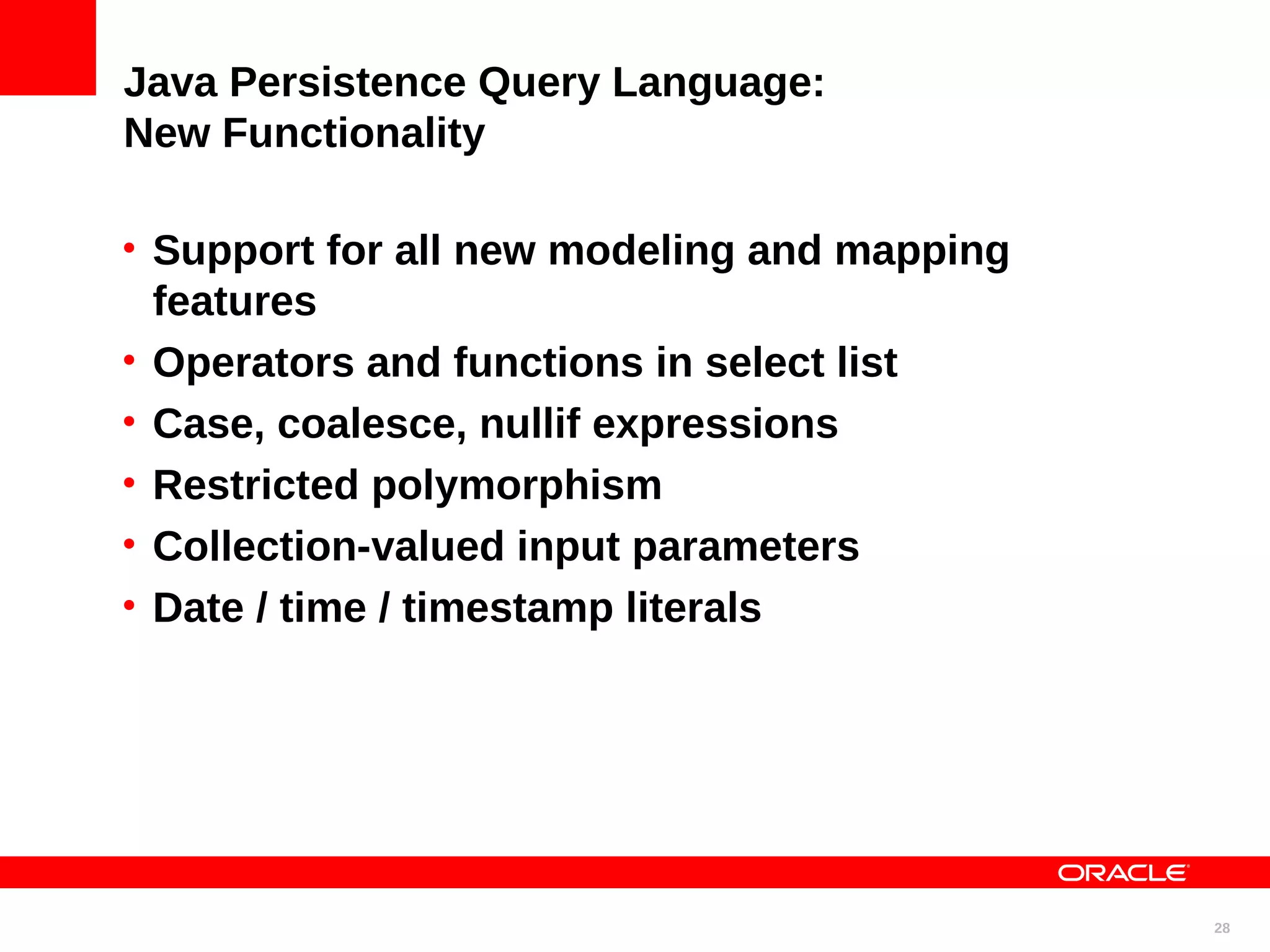 Java Persistence Query Language: New Functionality • Support for all new modeling and mapping features • Operators and functions in select list • Case, coalesce, nullif expressions • Restricted polymorphism • Collection-valued input parameters • Date / time / timestamp literals 28 