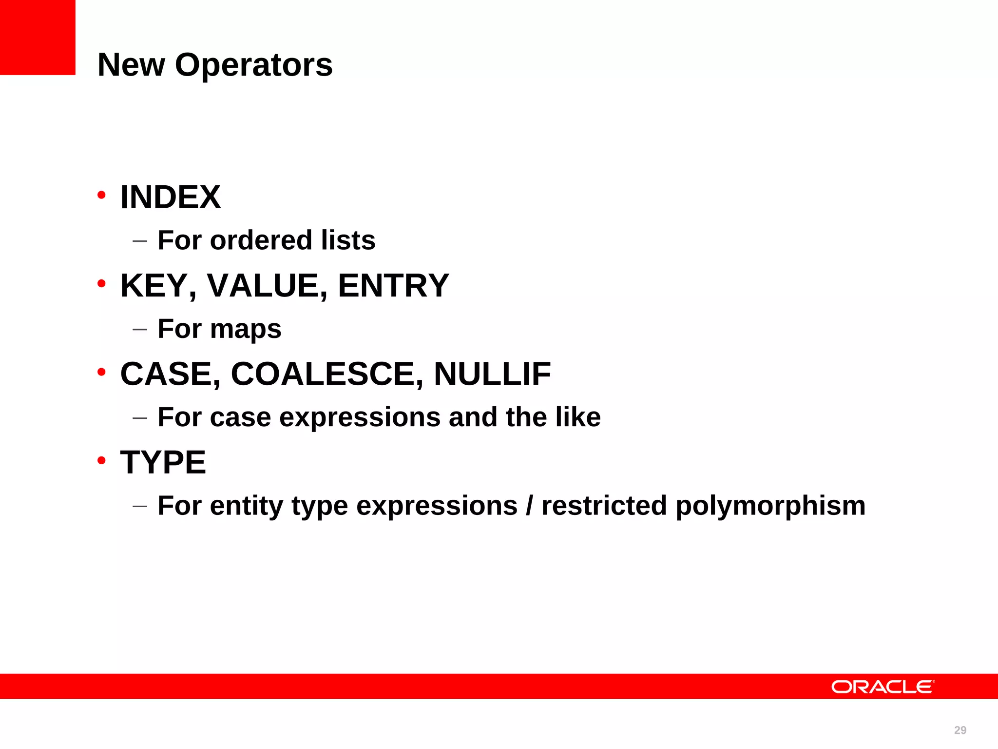 New Operators • INDEX – For ordered lists • KEY, VALUE, ENTRY – For maps • CASE, COALESCE, NULLIF – For case expressions and the like • TYPE – For entity type expressions / restricted polymorphism 29 