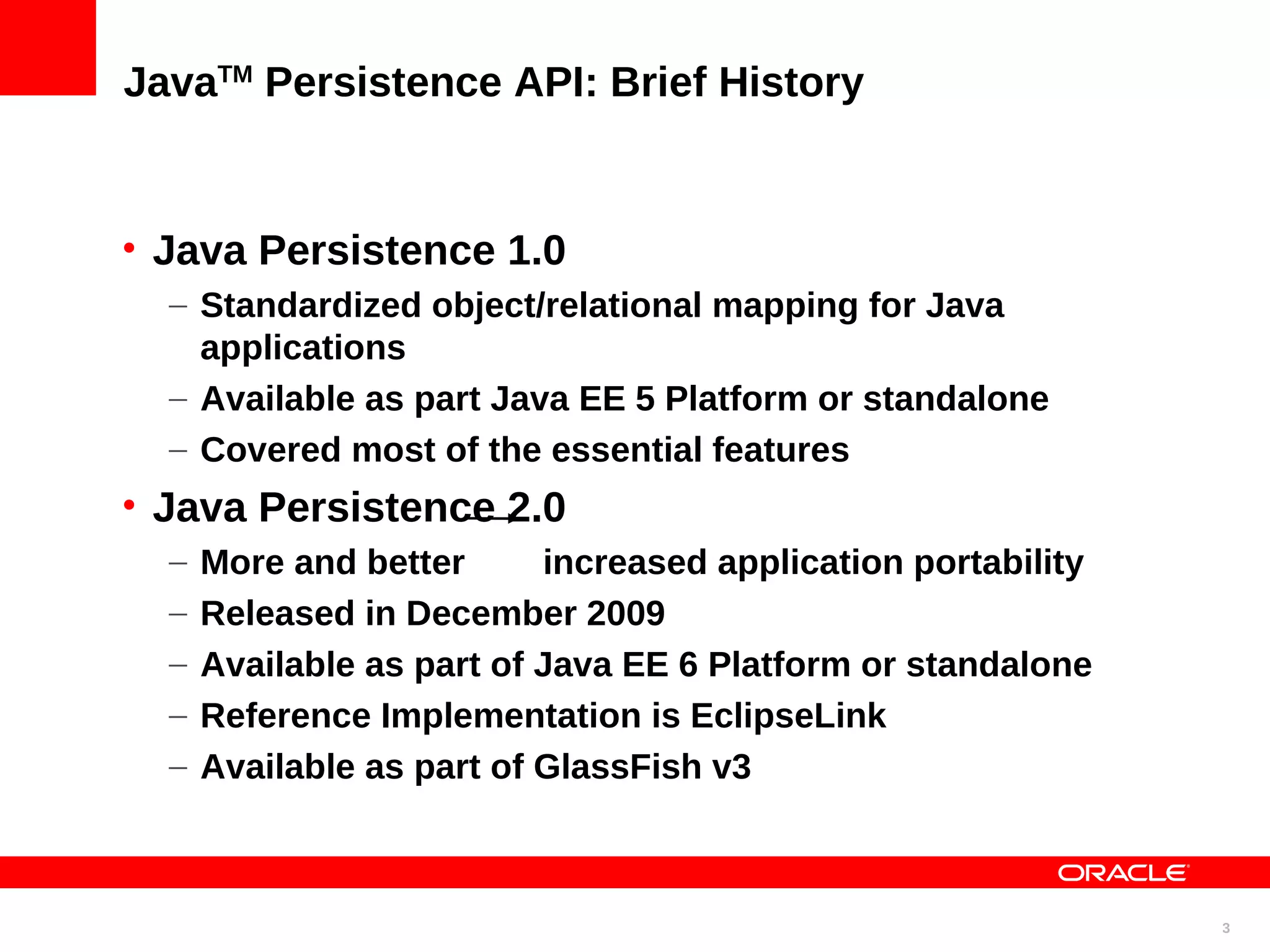 JavaTM Persistence API: Brief History • Java Persistence 1.0 – Standardized object/relational mapping for Java applications – Available as part Java EE 5 Platform or standalone – Covered most of the essential features • Java Persistence 2.0 – More and better increased application portability – Released in December 2009 – Available as part of Java EE 6 Platform or standalone – Reference Implementation is EclipseLink – Available as part of GlassFish v3 3 