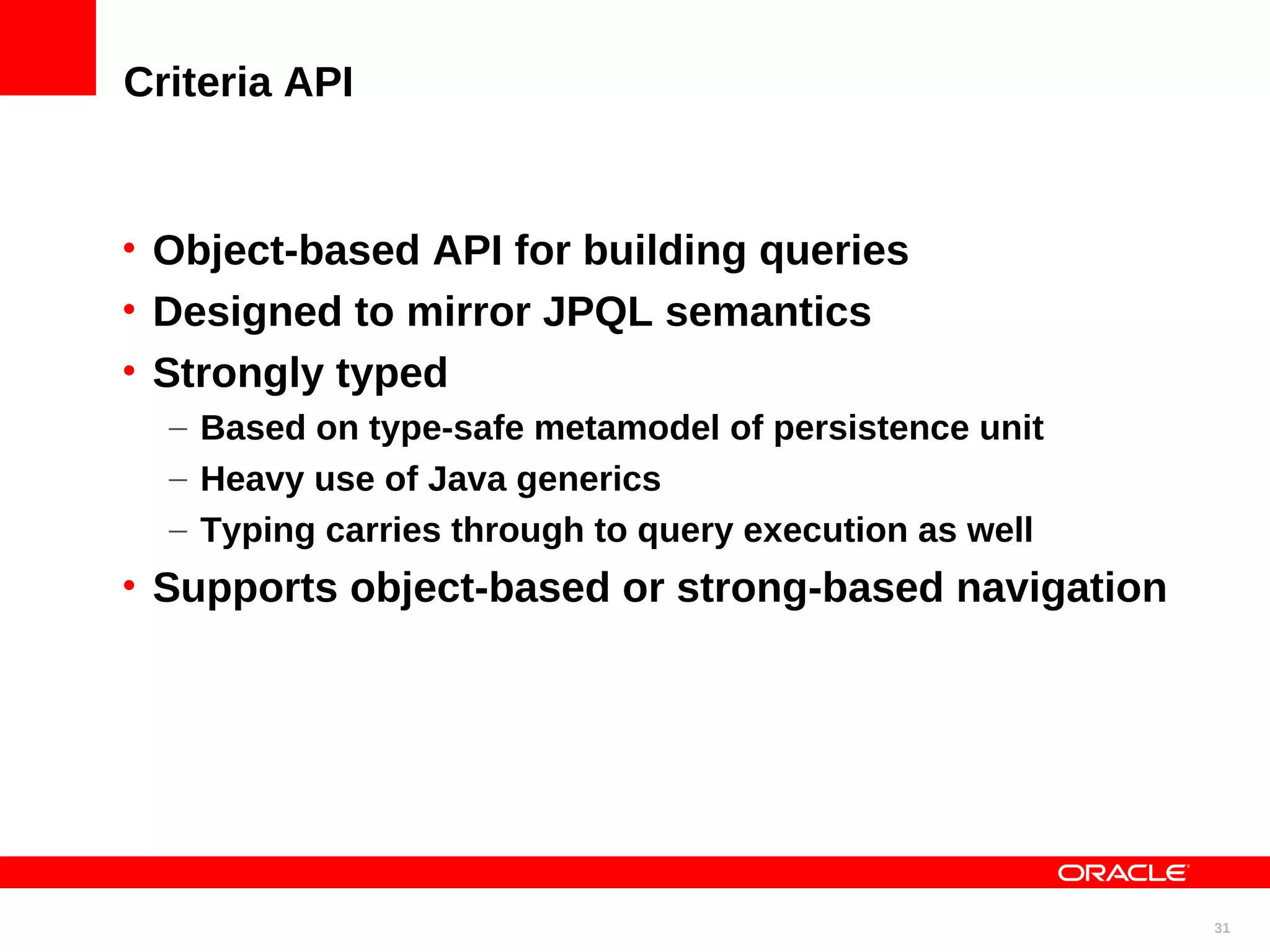 Criteria API • Object-based API for building queries • Designed to mirror JPQL semantics • Strongly typed – Based on type-safe metamodel of persistence unit – Heavy use of Java generics – Typing carries through to query execution as well • Supports object-based or strong-based navigation 31 