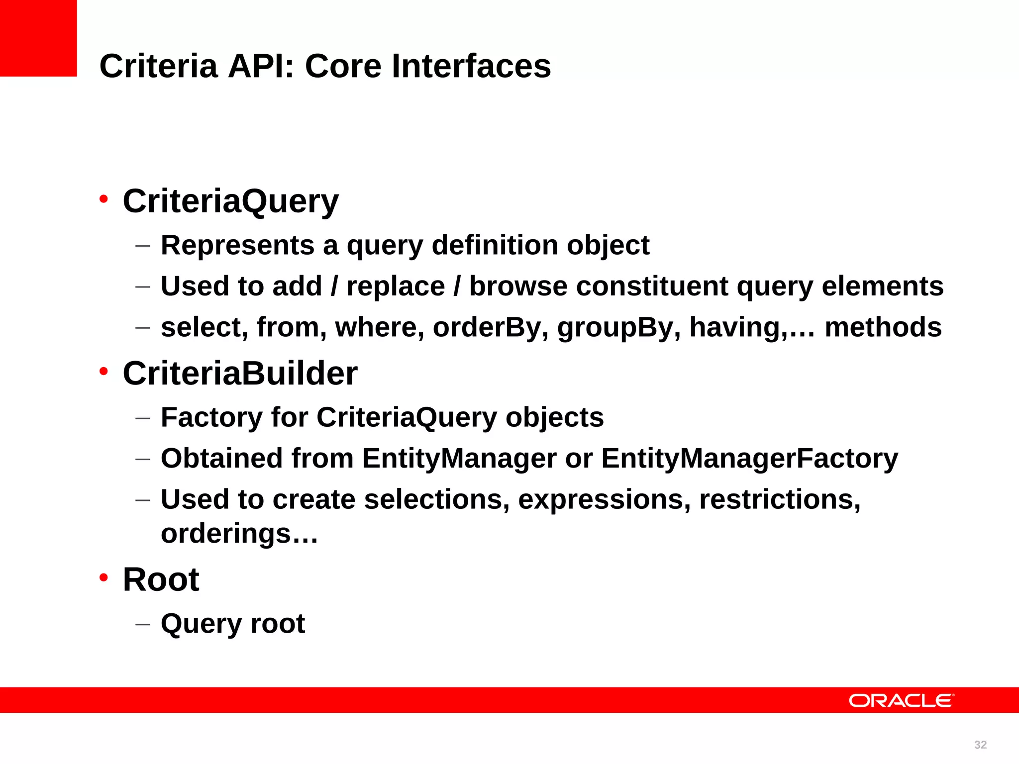 Criteria API: Core Interfaces • CriteriaQuery – Represents a query definition object – Used to add / replace / browse constituent query elements – select, from, where, orderBy, groupBy, having,… methods • CriteriaBuilder – Factory for CriteriaQuery objects – Obtained from EntityManager or EntityManagerFactory – Used to create selections, expressions, restrictions, orderings… • Root – Query root 32 