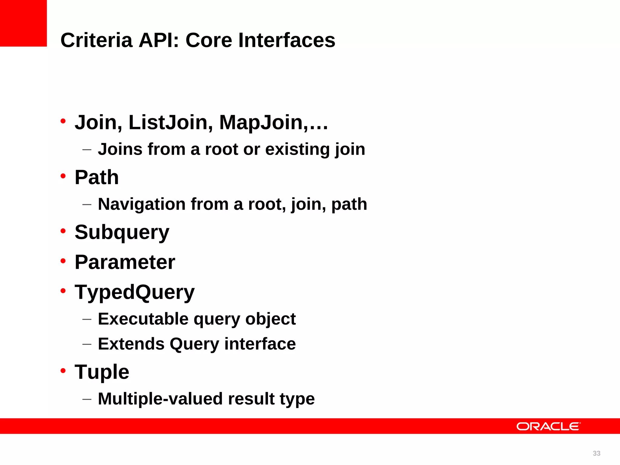 Criteria API: Core Interfaces • Join, ListJoin, MapJoin,… – Joins from a root or existing join • Path – Navigation from a root, join, path • Subquery • Parameter • TypedQuery – Executable query object – Extends Query interface • Tuple – Multiple-valued result type 33 