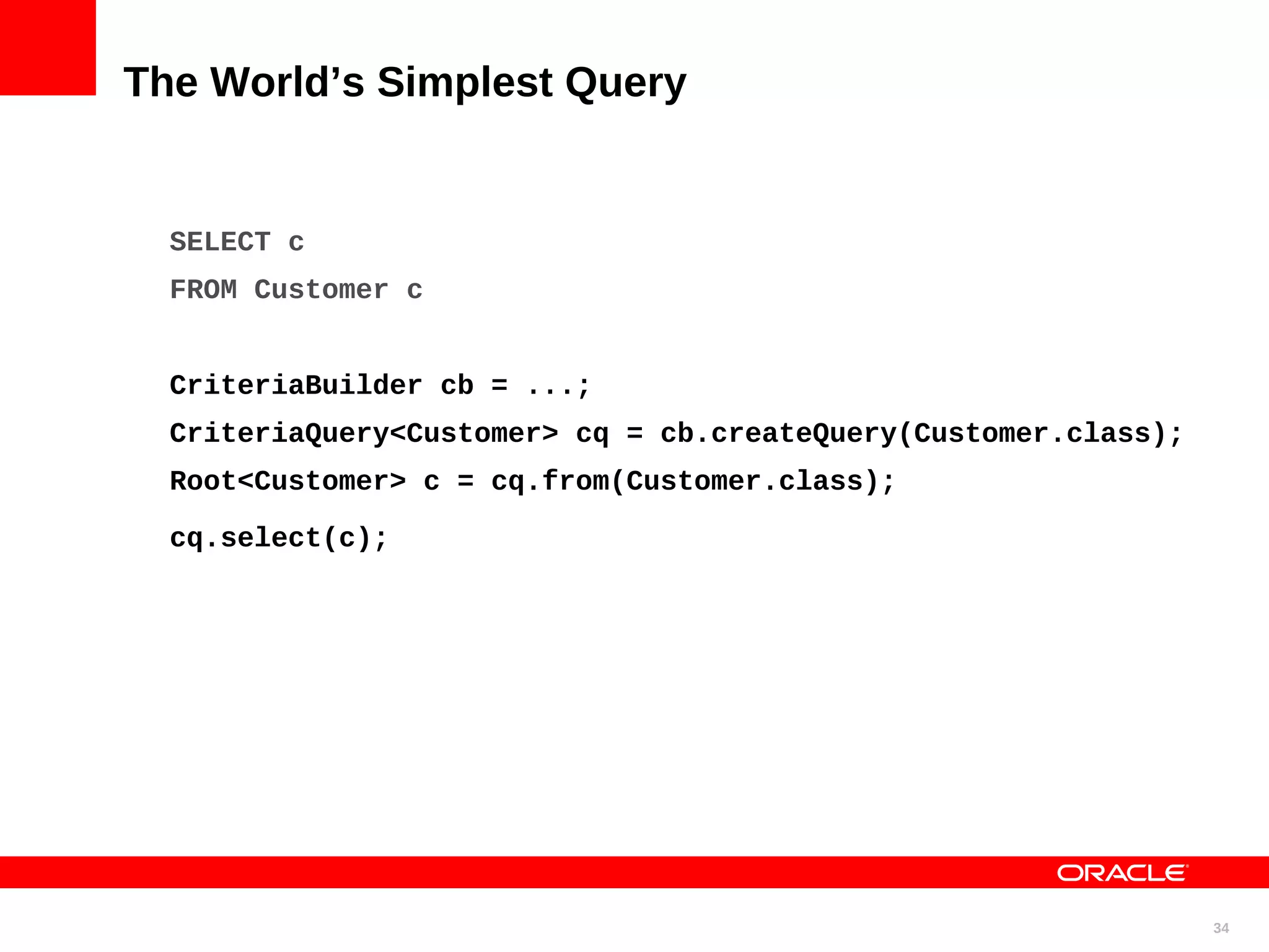 The World’s Simplest Query SELECT c FROM Customer c CriteriaBuilder cb = ...; CriteriaQuery<Customer> cq = cb.createQuery(Customer.class); Root<Customer> c = cq.from(Customer.class); cq.select(c); 34 