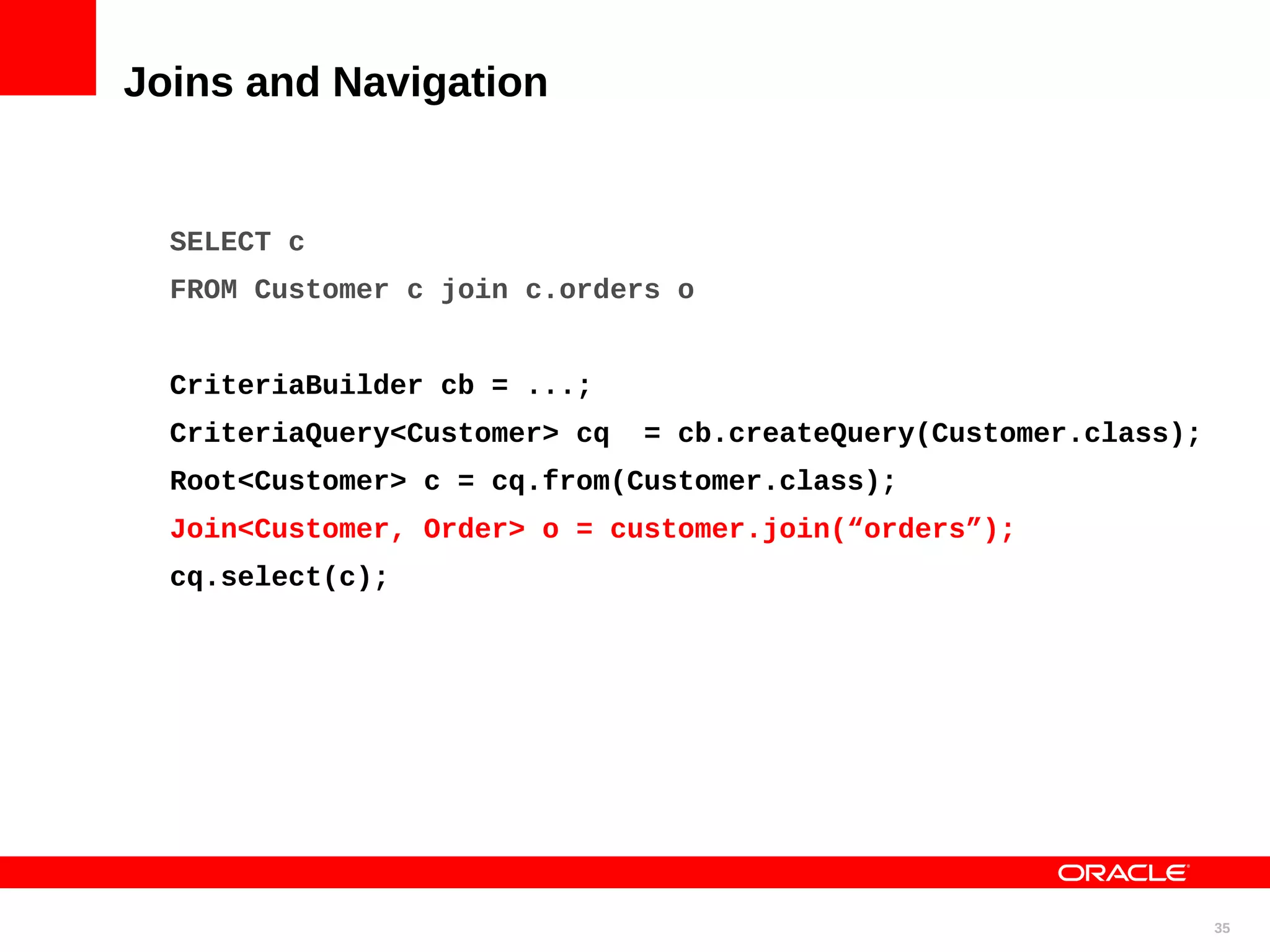 Joins and Navigation SELECT c FROM Customer c join c.orders o CriteriaBuilder cb = ...; CriteriaQuery<Customer> cq = cb.createQuery(Customer.class); Root<Customer> c = cq.from(Customer.class); Join<Customer, Order> o = customer.join(“orders”); cq.select(c); 35 