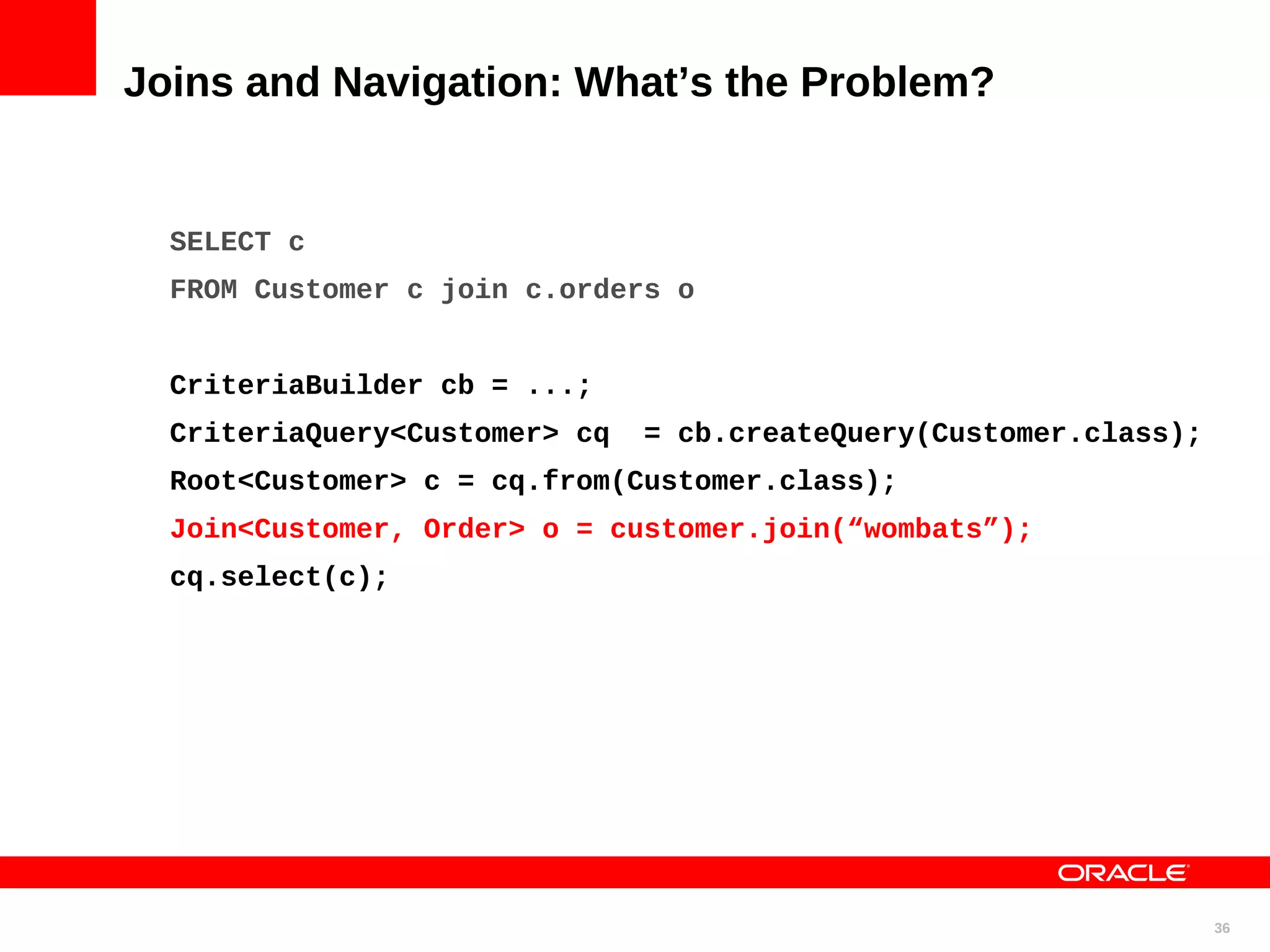Joins and Navigation: What’s the Problem? SELECT c FROM Customer c join c.orders o CriteriaBuilder cb = ...; CriteriaQuery<Customer> cq = cb.createQuery(Customer.class); Root<Customer> c = cq.from(Customer.class); Join<Customer, Order> o = customer.join(“wombats”); cq.select(c); 36 