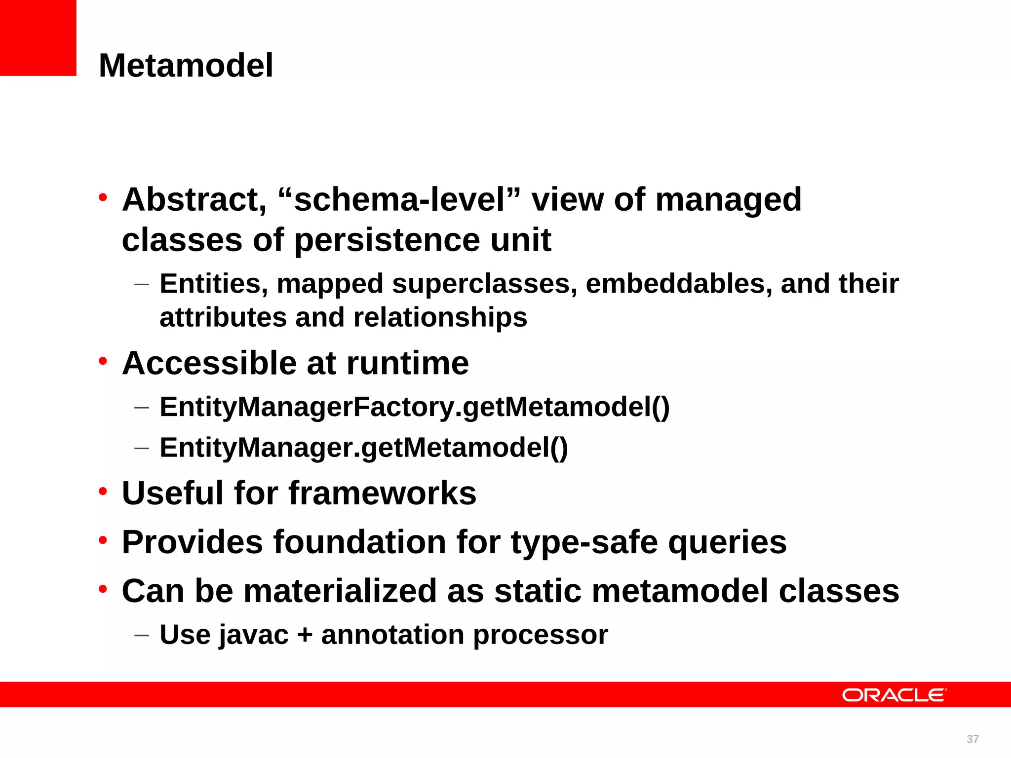Metamodel • Abstract, “schema-level” view of managed classes of persistence unit – Entities, mapped superclasses, embeddables, and their attributes and relationships • Accessible at runtime – EntityManagerFactory.getMetamodel() – EntityManager.getMetamodel() • Useful for frameworks • Provides foundation for type-safe queries • Can be materialized as static metamodel classes – Use javac + annotation processor 37 