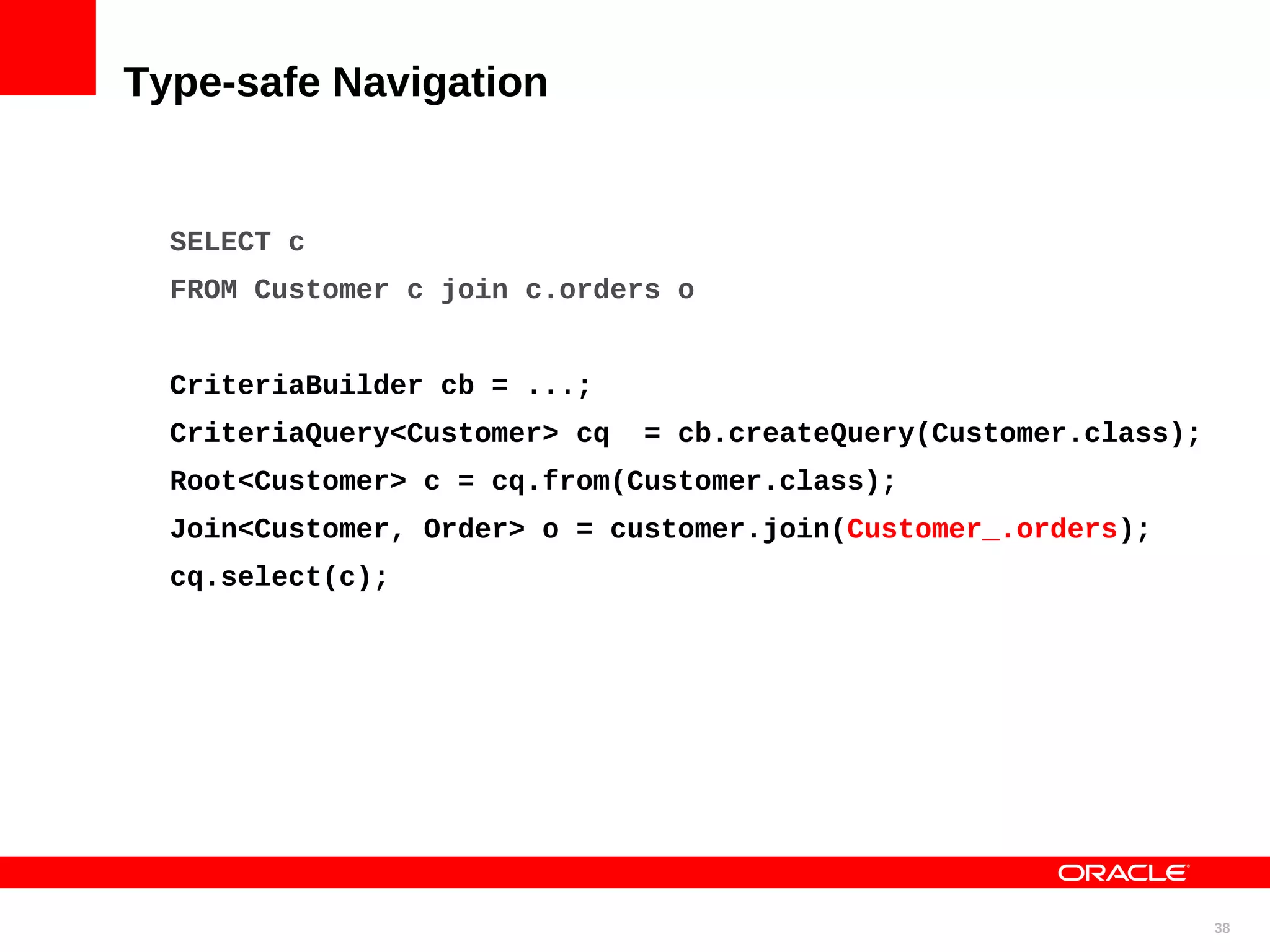 Type-safe Navigation SELECT c FROM Customer c join c.orders o CriteriaBuilder cb = ...; CriteriaQuery<Customer> cq = cb.createQuery(Customer.class); Root<Customer> c = cq.from(Customer.class); Join<Customer, Order> o = customer.join(Customer_.orders); cq.select(c); 38 