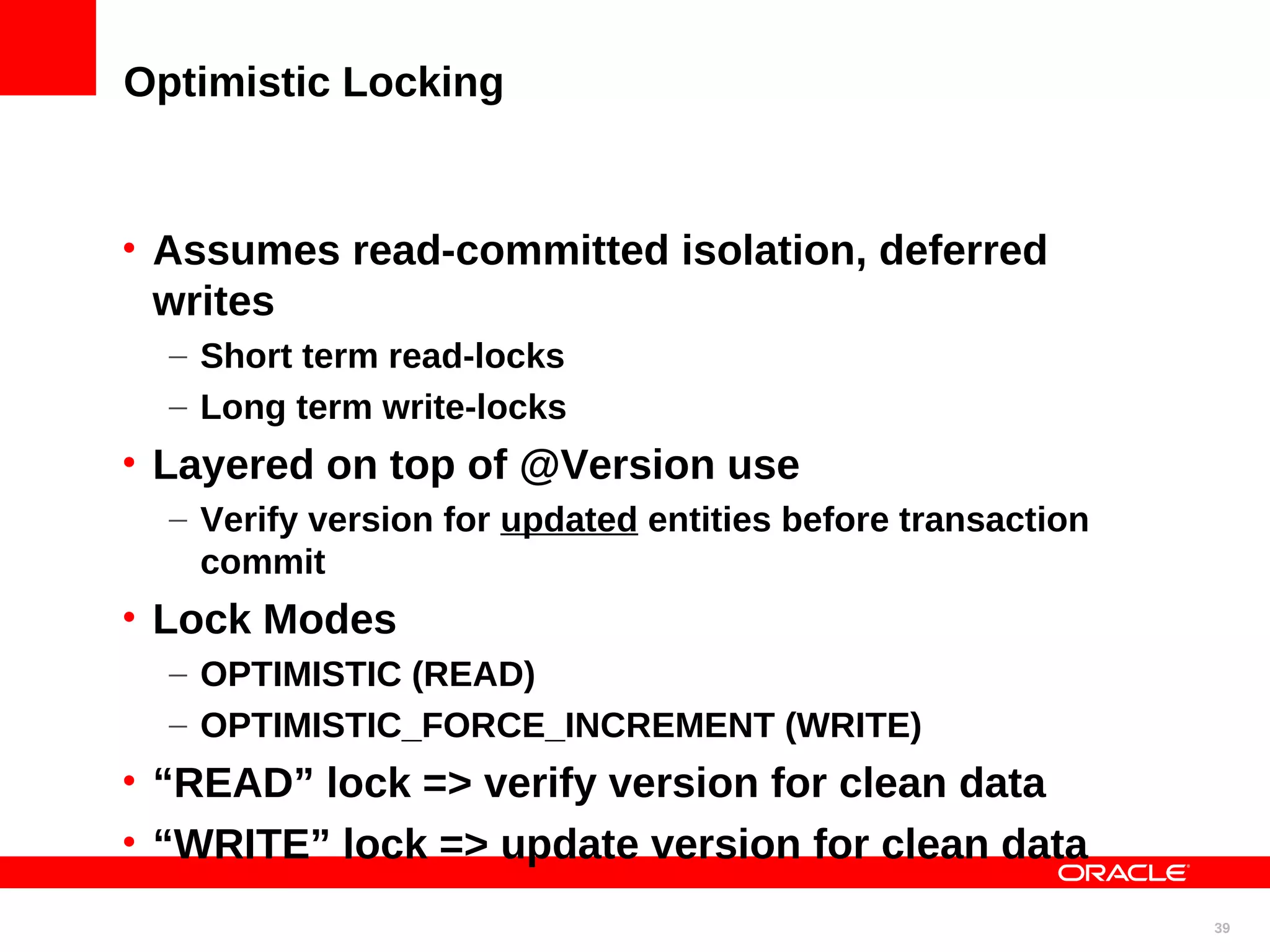Optimistic Locking • Assumes read-committed isolation, deferred writes – Short term read-locks – Long term write-locks • Layered on top of @Version use – Verify version for updated entities before transaction commit • Lock Modes – OPTIMISTIC (READ) – OPTIMISTIC_FORCE_INCREMENT (WRITE) • “READ” lock => verify version for clean data • “WRITE” lock => update version for clean data 39 