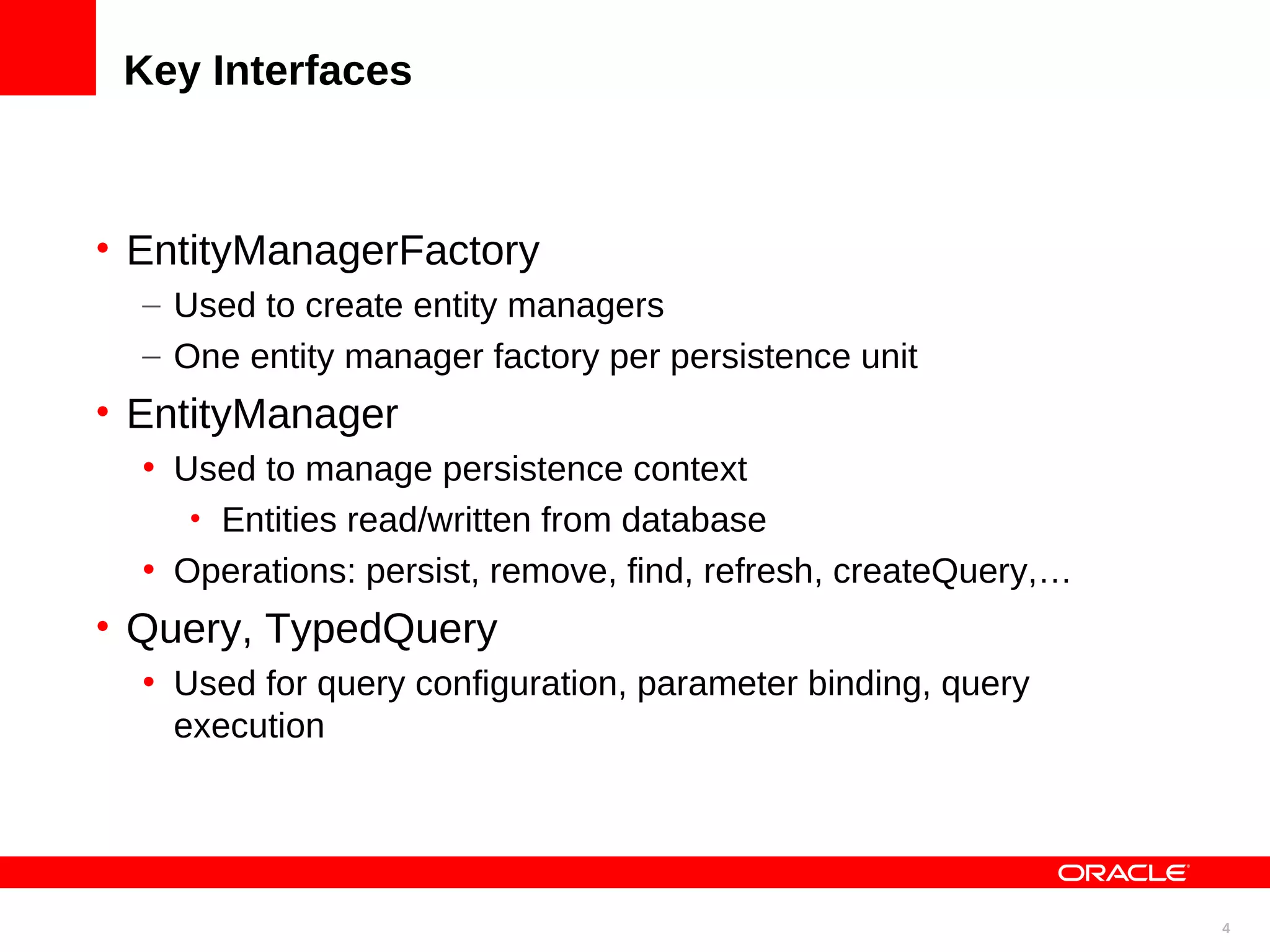 Key Interfaces • EntityManagerFactory – Used to create entity managers – One entity manager factory per persistence unit • EntityManager • Used to manage persistence context • Entities read/written from database • Operations: persist, remove, find, refresh, createQuery,… • Query, TypedQuery • Used for query configuration, parameter binding, query execution 4 