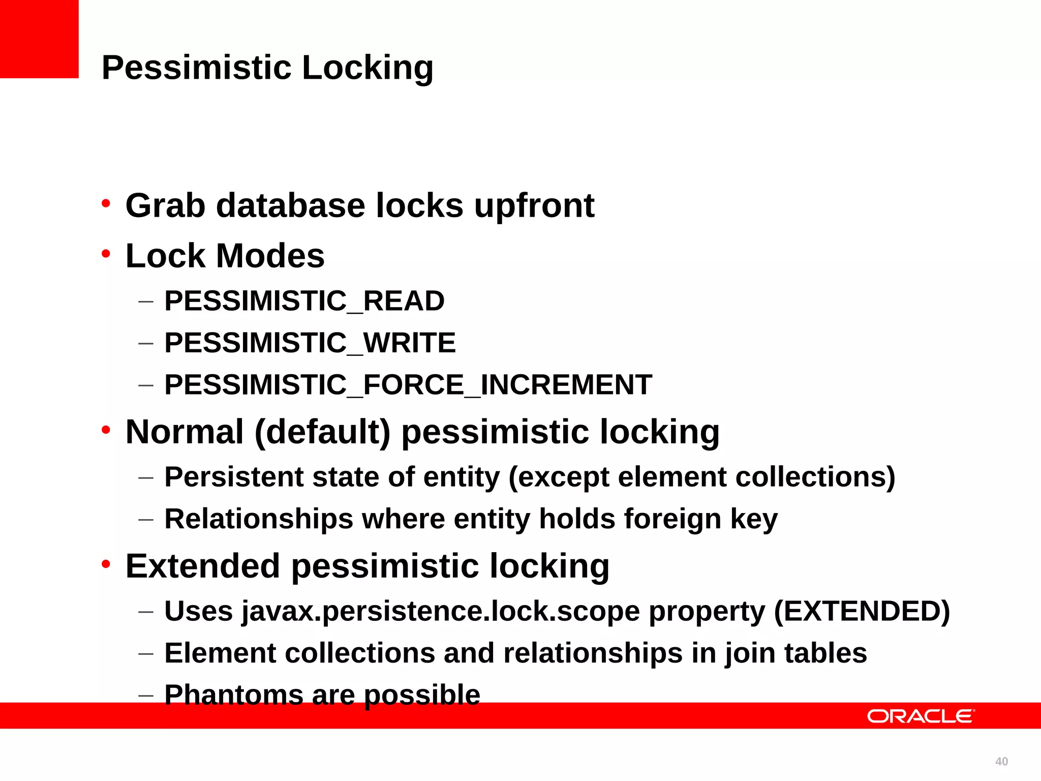 Pessimistic Locking • Grab database locks upfront • Lock Modes – PESSIMISTIC_READ – PESSIMISTIC_WRITE – PESSIMISTIC_FORCE_INCREMENT • Normal (default) pessimistic locking – Persistent state of entity (except element collections) – Relationships where entity holds foreign key • Extended pessimistic locking – Uses javax.persistence.lock.scope property (EXTENDED) – Element collections and relationships in join tables – Phantoms are possible 40 