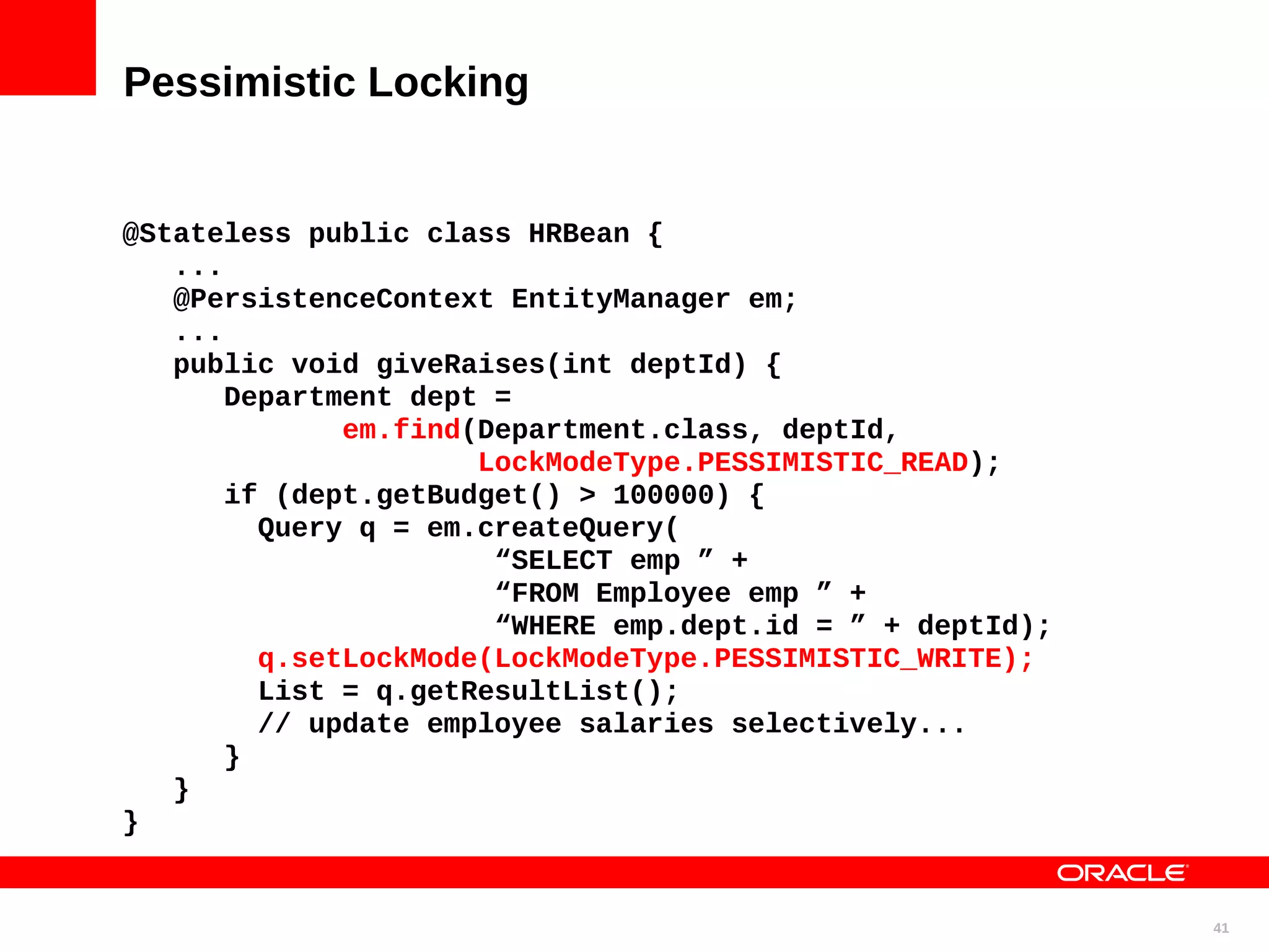 Pessimistic Locking @Stateless public class HRBean { ... @PersistenceContext EntityManager em; ... public void giveRaises(int deptId) { Department dept = em.find(Department.class, deptId, LockModeType.PESSIMISTIC_READ); if (dept.getBudget() > 100000) { Query q = em.createQuery( “SELECT emp ” + “FROM Employee emp ” + “WHERE emp.dept.id = ” + deptId); q.setLockMode(LockModeType.PESSIMISTIC_WRITE); List = q.getResultList(); // update employee salaries selectively... } } } 41 