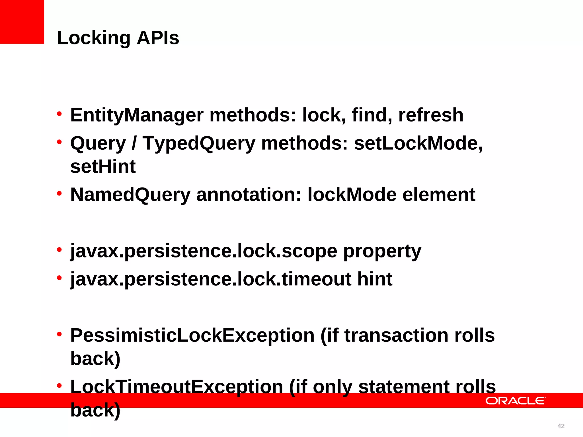 Locking APIs • EntityManager methods: lock, find, refresh • Query / TypedQuery methods: setLockMode, setHint • NamedQuery annotation: lockMode element • javax.persistence.lock.scope property • javax.persistence.lock.timeout hint • PessimisticLockException (if transaction rolls back) • LockTimeoutException (if only statement rolls back) 42 