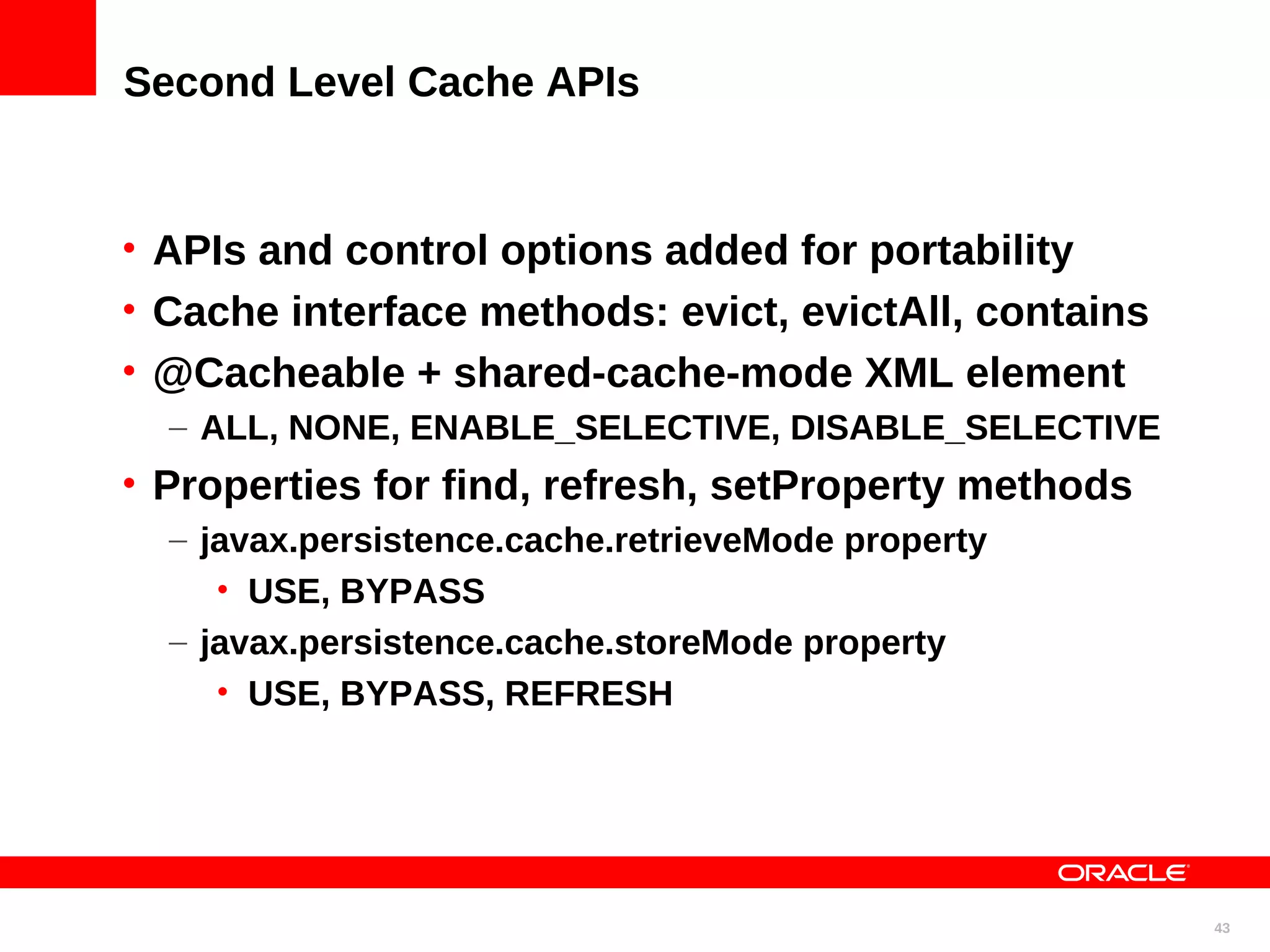 Second Level Cache APIs • APIs and control options added for portability • Cache interface methods: evict, evictAll, contains • @Cacheable + shared-cache-mode XML element – ALL, NONE, ENABLE_SELECTIVE, DISABLE_SELECTIVE • Properties for find, refresh, setProperty methods – javax.persistence.cache.retrieveMode property • USE, BYPASS – javax.persistence.cache.storeMode property • USE, BYPASS, REFRESH 43 