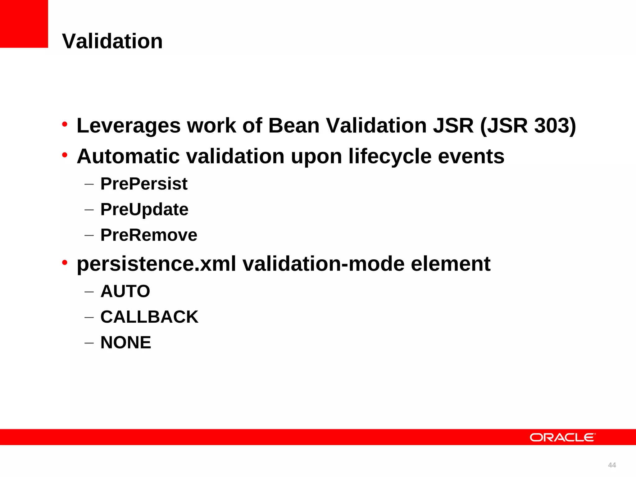 Validation • Leverages work of Bean Validation JSR (JSR 303) • Automatic validation upon lifecycle events – PrePersist – PreUpdate – PreRemove • persistence.xml validation-mode element – AUTO – CALLBACK – NONE 44 
