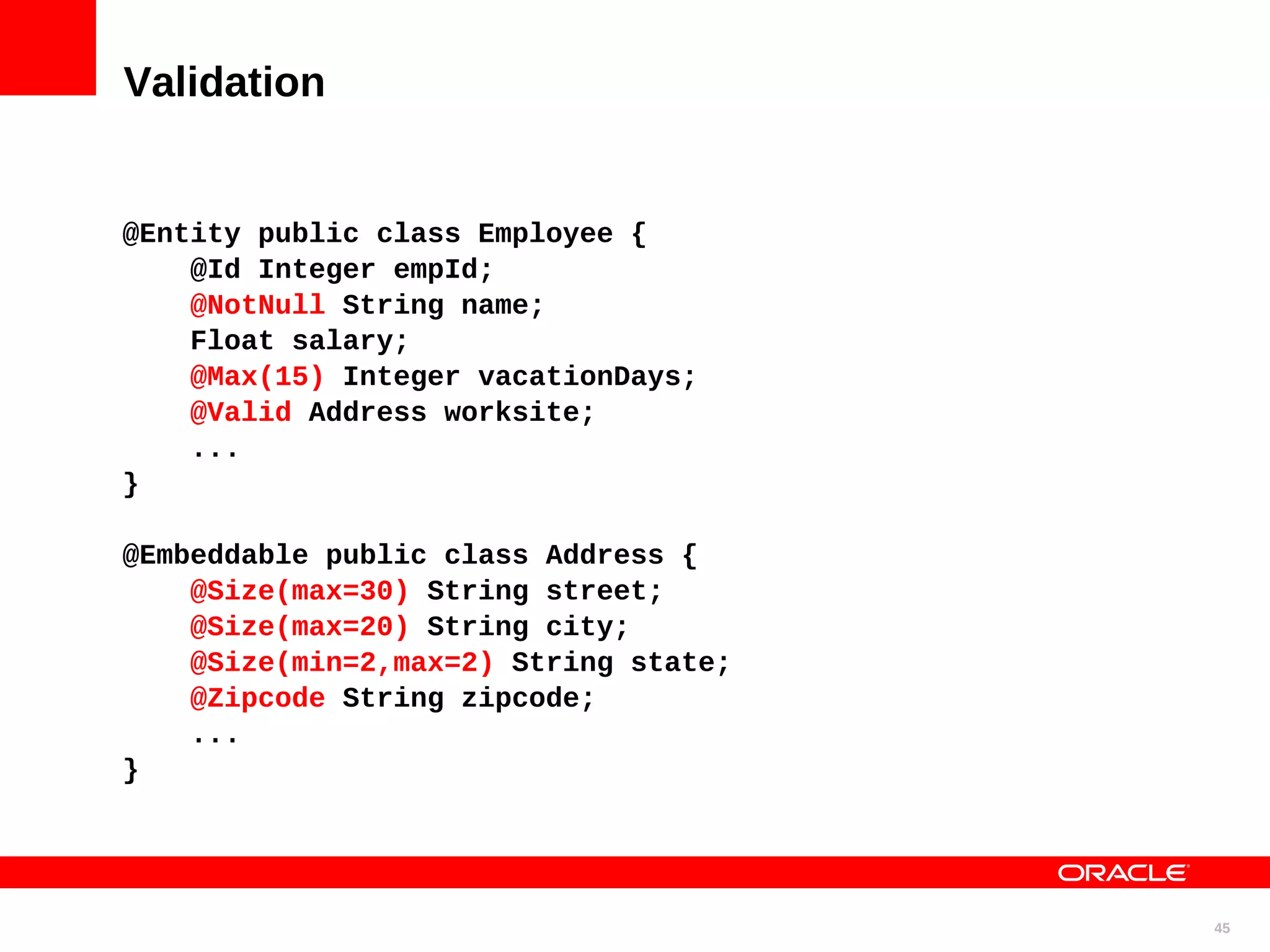 Validation @Entity public class Employee { @Id Integer empId; @NotNull String name; Float salary; @Max(15) Integer vacationDays; @Valid Address worksite; ... } @Embeddable public class Address { @Size(max=30) String street; @Size(max=20) String city; @Size(min=2,max=2) String state; @Zipcode String zipcode; ... } 45 
