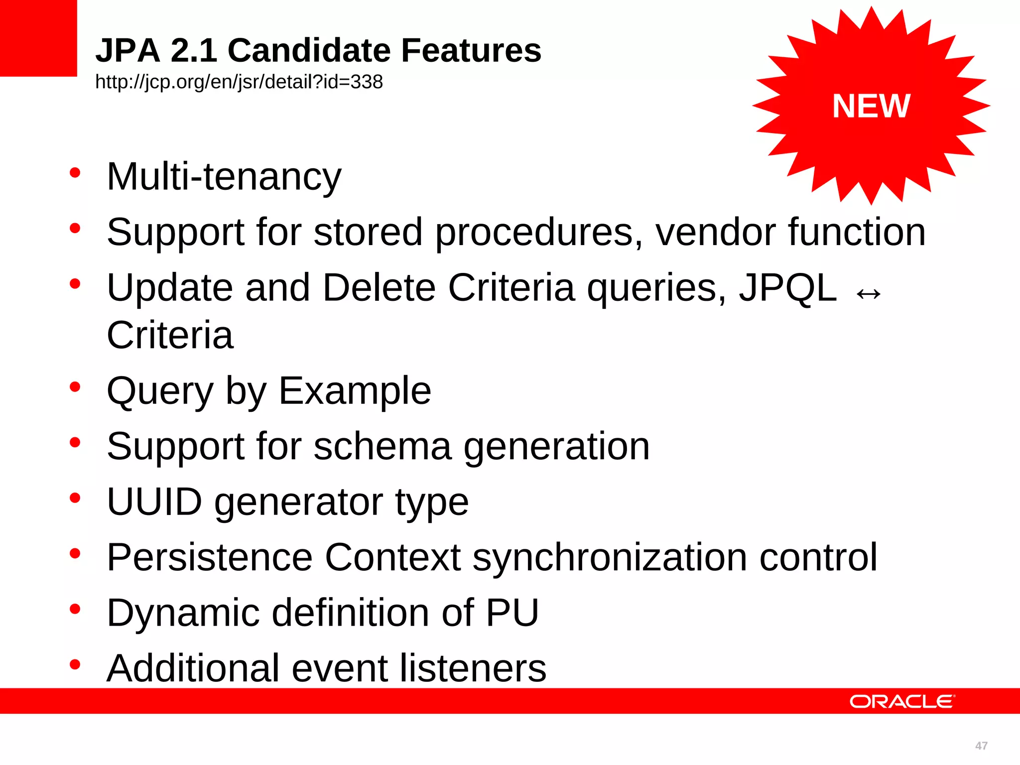 JPA 2.1 Candidate Features http://jcp.org/en/jsr/detail?id=338 NEW  Multi-tenancy  Support for stored procedures, vendor function  Update and Delete Criteria queries, JPQL ↔ Criteria  Query by Example  Support for schema generation  UUID generator type  Persistence Context synchronization control  Dynamic definition of PU  Additional event listeners 47 
