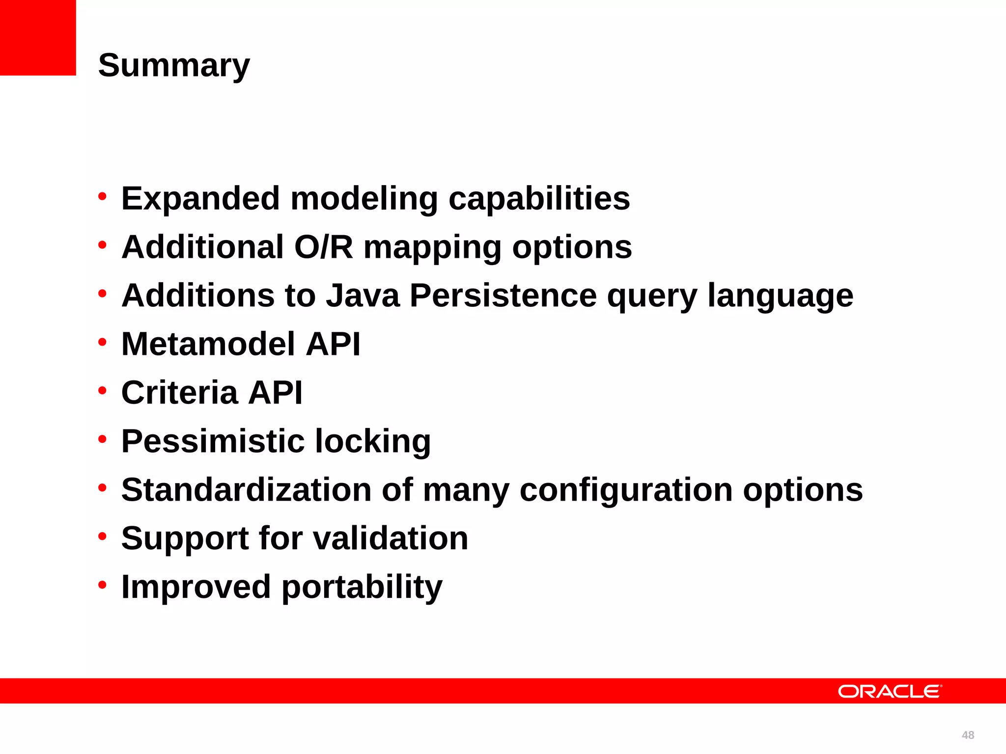 Summary • Expanded modeling capabilities • Additional O/R mapping options • Additions to Java Persistence query language • Metamodel API • Criteria API • Pessimistic locking • Standardization of many configuration options • Support for validation • Improved portability 48 