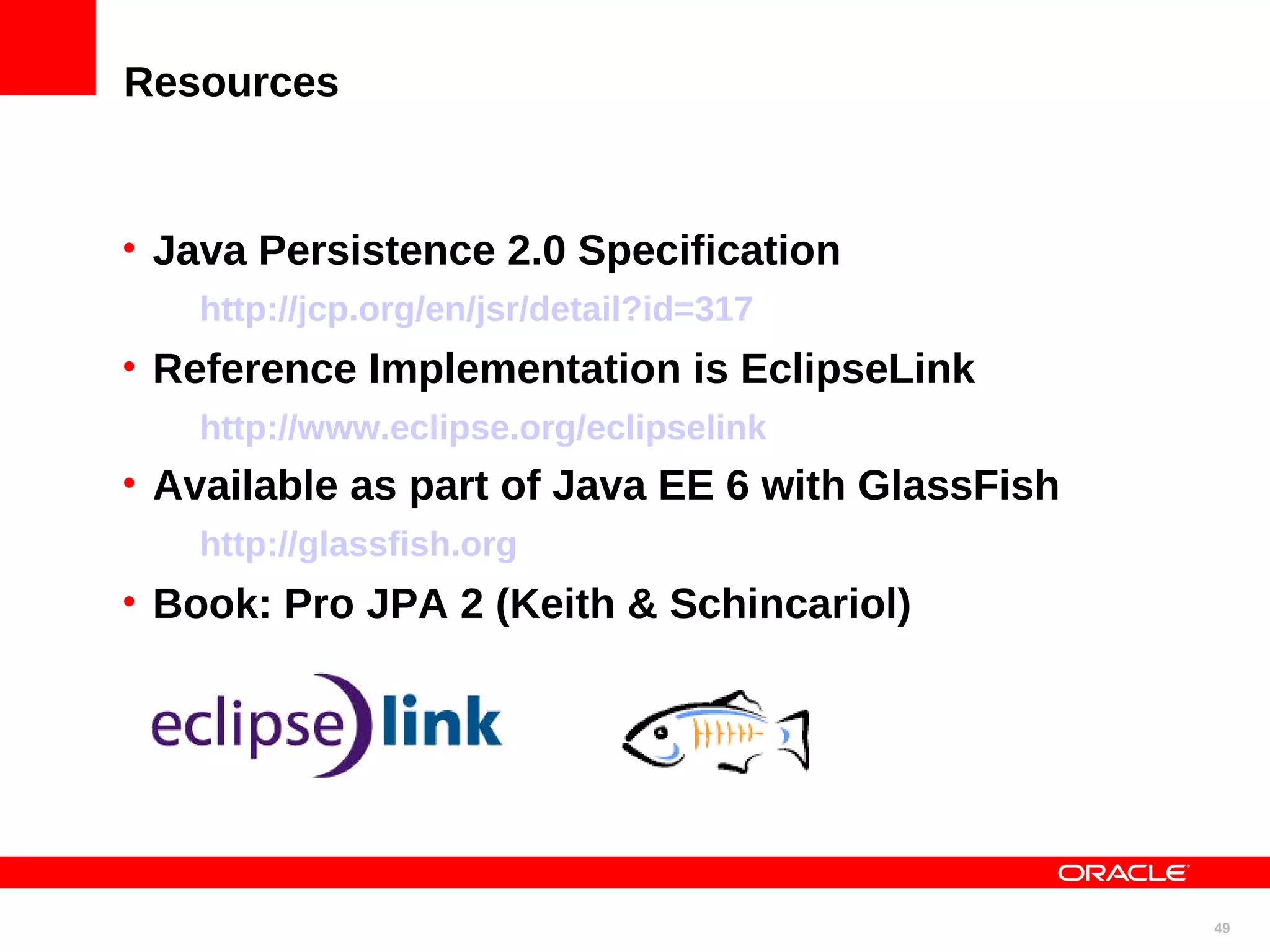 Resources • Java Persistence 2.0 Specification http://jcp.org/en/jsr/detail?id=317 • Reference Implementation is EclipseLink http://www.eclipse.org/eclipselink • Available as part of Java EE 6 with GlassFish http://glassfish.org • Book: Pro JPA 2 (Keith & Schincariol) 49 