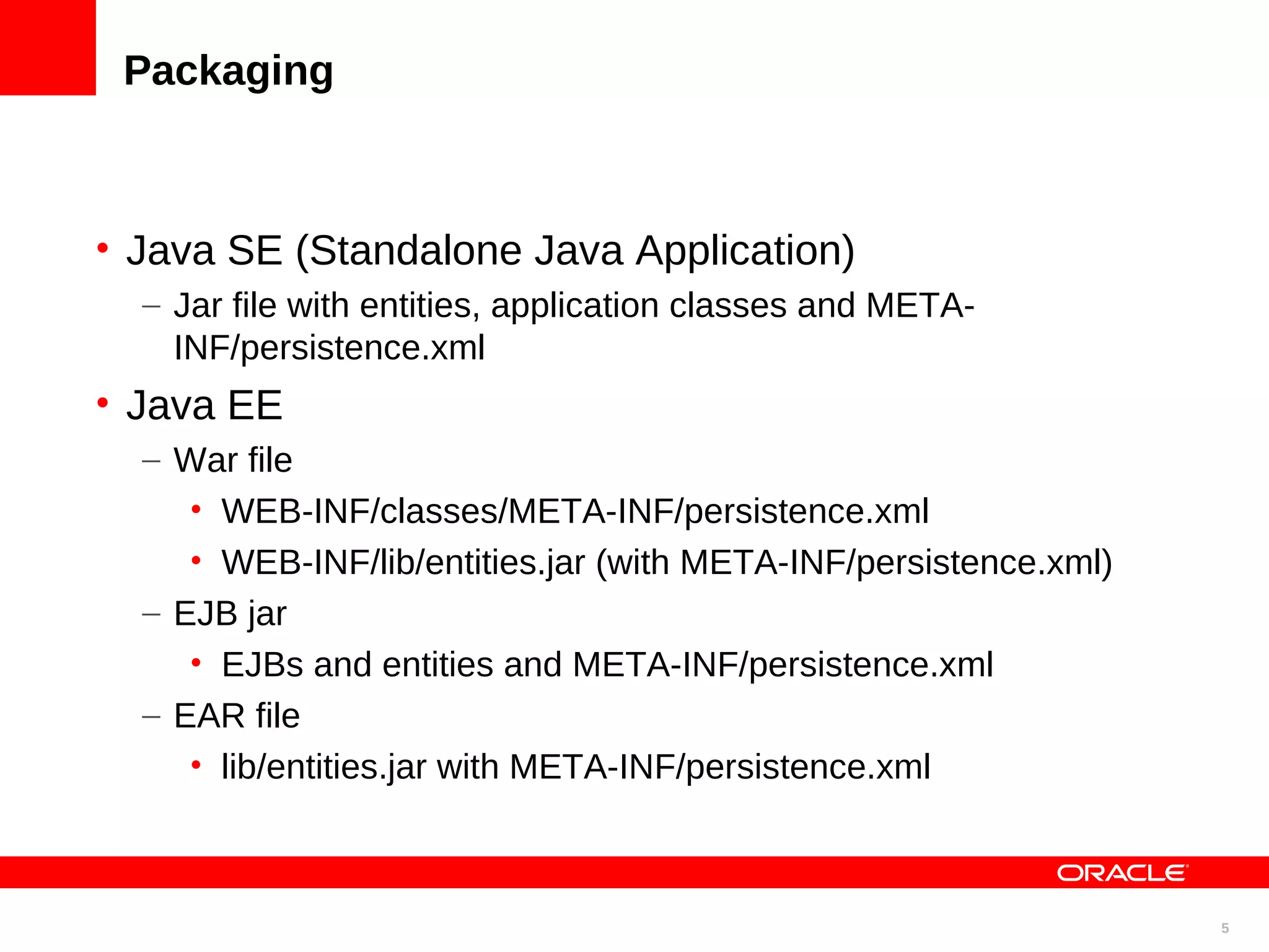 Packaging • Java SE (Standalone Java Application) – Jar file with entities, application classes and META- INF/persistence.xml • Java EE – War file • WEB-INF/classes/META-INF/persistence.xml • WEB-INF/lib/entities.jar (with META-INF/persistence.xml) – EJB jar • EJBs and entities and META-INF/persistence.xml – EAR file • lib/entities.jar with META-INF/persistence.xml 5 