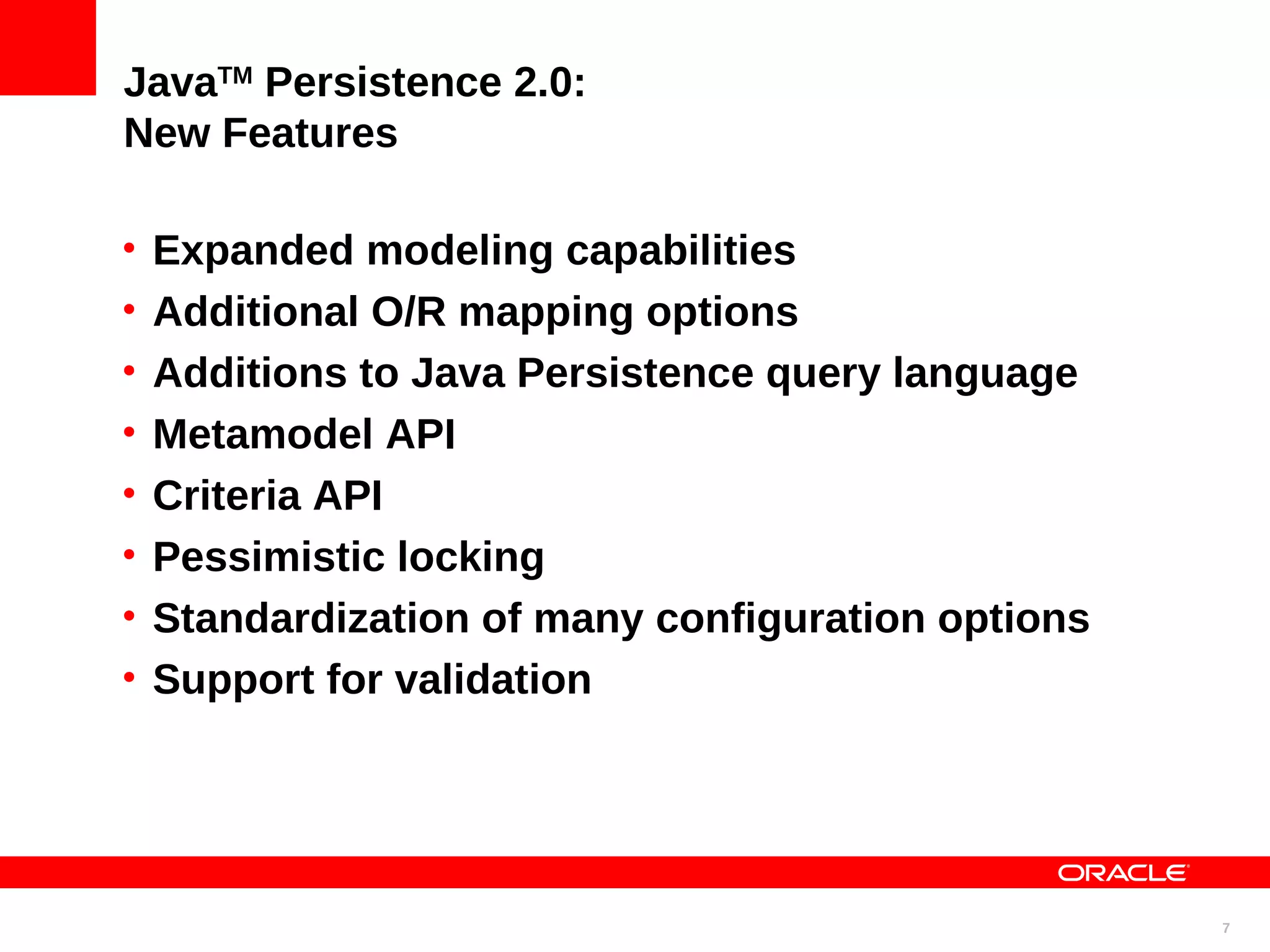 JavaTM Persistence 2.0: New Features • Expanded modeling capabilities • Additional O/R mapping options • Additions to Java Persistence query language • Metamodel API • Criteria API • Pessimistic locking • Standardization of many configuration options • Support for validation 7 