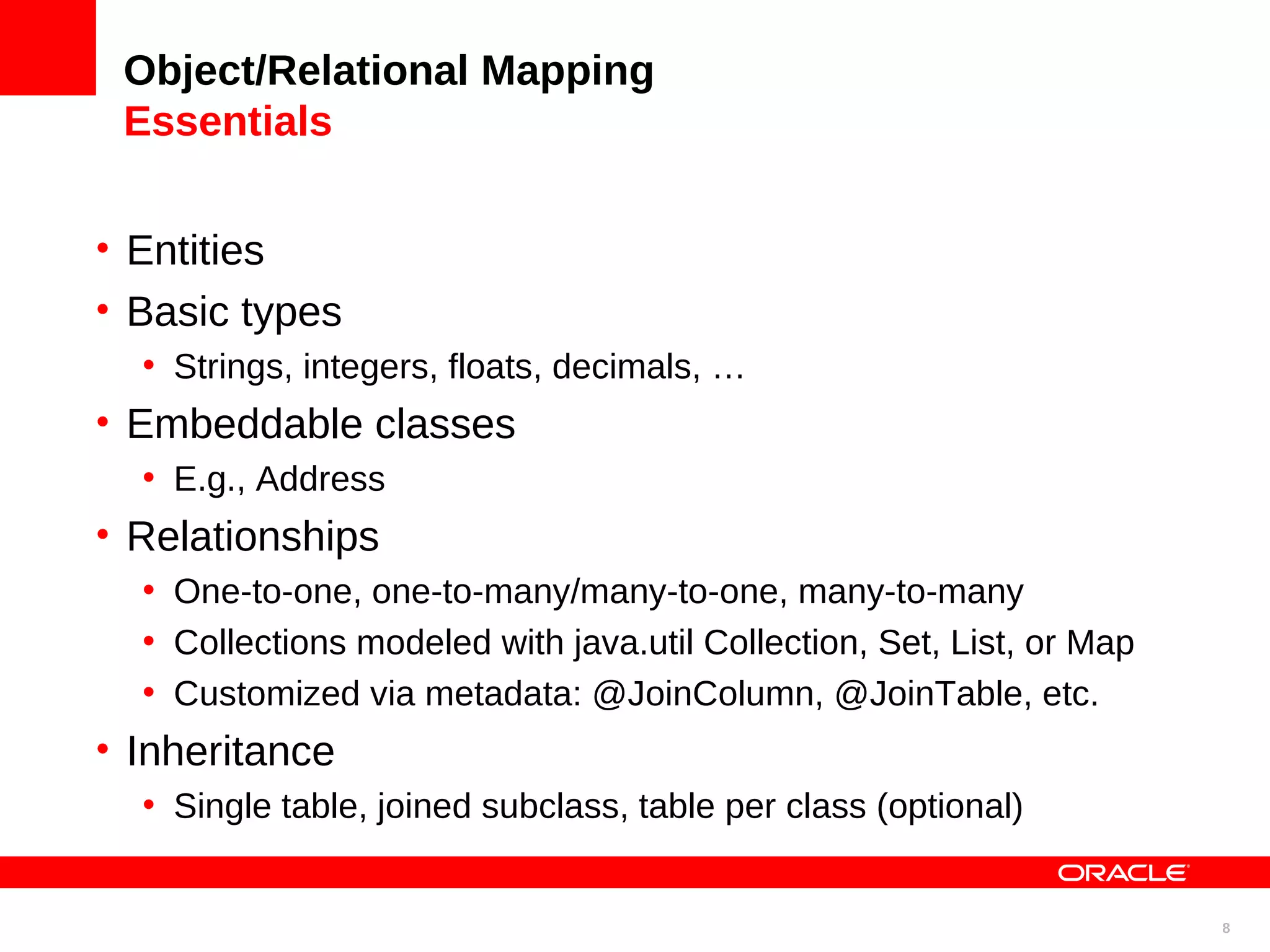 Object/Relational Mapping Essentials • Entities • Basic types • Strings, integers, floats, decimals, … • Embeddable classes • E.g., Address • Relationships • One-to-one, one-to-many/many-to-one, many-to-many • Collections modeled with java.util Collection, Set, List, or Map • Customized via metadata: @JoinColumn, @JoinTable, etc. • Inheritance • Single table, joined subclass, table per class (optional) 8 