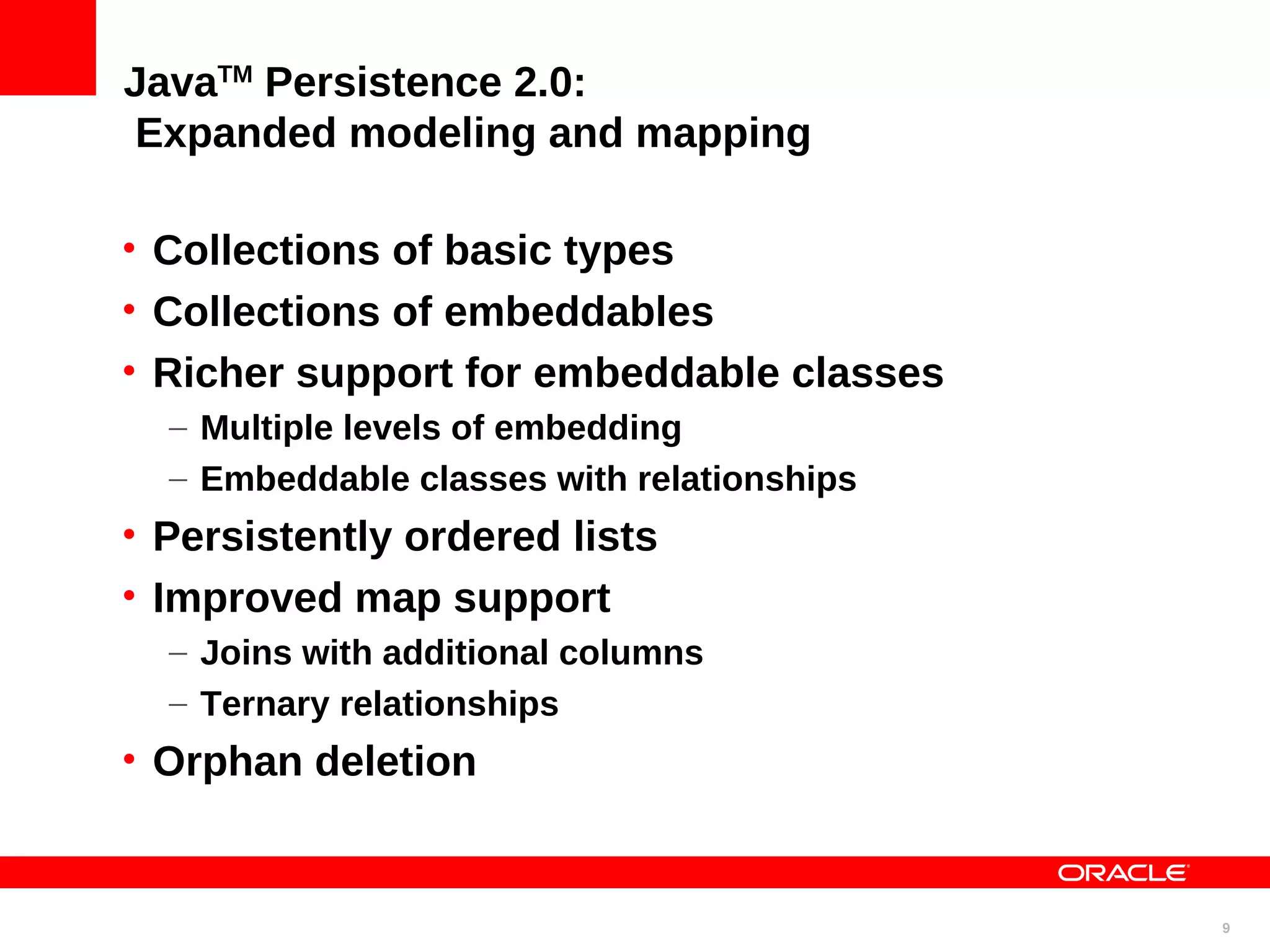 JavaTM Persistence 2.0: Expanded modeling and mapping • Collections of basic types • Collections of embeddables • Richer support for embeddable classes – Multiple levels of embedding – Embeddable classes with relationships • Persistently ordered lists • Improved map support – Joins with additional columns – Ternary relationships • Orphan deletion 9 