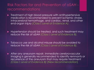 Risk Factors for and Prevention of aSAH -
recommendations
 Treatment of high blood pressure with antihypertensive
medication is recommended to prevent ischemic stroke,
intracerebral hemorrhage, and cardiac, renal, and other
end-organ injury (Class I; Level of Evidence A).
 Hypertension should be treated, and such treatment may
reduce the risk of aSAH (Class I; Level of Evidence B).
 Tobacco use and alcohol misuse should be avoided to
reduce the risk of aSAH (Class I; Level of Evidence B).
 After any aneurysm repair, immediate cerebrovascular
imaging is generally recommended to identify remnants or
recurrence of the aneurysm that may require treatment
(Class I; Level of Evidence B) (New recommendation)
 