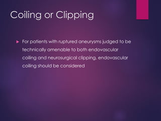 Coiling or Clipping
 For patients with ruptured aneurysms judged to be
technically amenable to both endovascular
coiling and neurosurgical clipping, endovascular
coiling should be considered
 