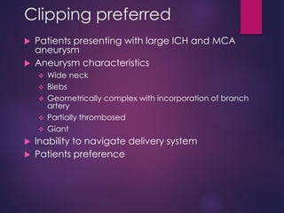 Clipping preferred
 Patients presenting with large ICH and MCA
aneurysm
 Aneurysm characteristics
 Wide neck
 Blebs
 Geometrically complex with incorporation of branch
artery
 Partially thrombosed
 Giant
 Inability to navigate delivery system
 Patients preference
 