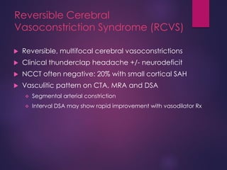 Reversible Cerebral
Vasoconstriction Syndrome (RCVS)
 Reversible, multifocal cerebral vasoconstrictions
 Clinical thunderclap headache +/- neurodeficit
 NCCT often negative: 20% with small cortical SAH
 Vasculitic pattern on CTA, MRA and DSA
 Segmental arterial constriction
 Interval DSA may show rapid improvement with vasodilator Rx
 