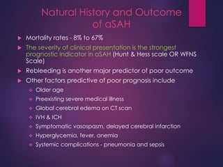 Natural History and Outcome
of aSAH
 Mortality rates - 8% to 67%
 The severity of clinical presentation is the strongest
prognostic indicator in aSAH (Hunt & Hess scale OR WFNS
Scale)
 Rebleeding is another major predictor of poor outcome
 Other factors predictive of poor prognosis include
 Older age
 Preexisting severe medical illness
 Global cerebral edema on CT scan
 IVH & ICH
 Symptomatic vasospasm, delayed cerebral infarction
 Hyperglycemia, fever, anemia
 Systemic complications - pneumonia and sepsis
 