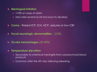  Meningeal irritation
 >75% of cases of aSAH
 May take several (6-24 hrs) hours to develop
 Coma - Raised ICP, ICH, HCP, seizures or low CBF
 Focal neurologic abnormalities - (25%)
 Ocular hemorrhages (20-40%)
 Temperature elevation
 Secondary to chemical meningitis from subarachnoid blood
products
 Common after the 4th day following bleeding
 