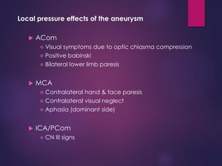 Local pressure effects of the aneurysm
 ACom
 Visual symptoms due to optic chiasma compression
 Positive babinski
 Bilateral lower limb paresis
 MCA
 Contralateral hand & face paresis
 Contralateral visual neglect
 Aphasia (dominant side)
 ICA/PCom
 CN III signs
 