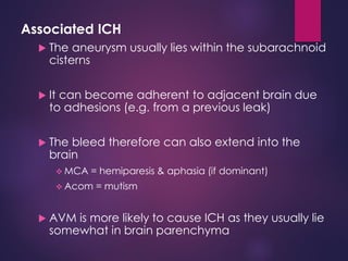 Associated ICH
 The aneurysm usually lies within the subarachnoid
cisterns
 It can become adherent to adjacent brain due
to adhesions (e.g. from a previous leak)
 The bleed therefore can also extend into the
brain
 MCA = hemiparesis & aphasia (if dominant)
 Acom = mutism
 AVM is more likely to cause ICH as they usually lie
somewhat in brain parenchyma
 