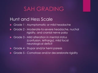 SAH GRADING
Hunt and Hess Scale
 Grade 1 - Asymptomatic or mild headache
 Grade 2 - Moderate-to-severe headache, nuchal
rigidity, and cranial nerve palsy
 Grade 3 - Mild alteration in mental status
(confusion, lethargy), mild focal
neurological deficit
 Grade 4 - Stupor and/or hemi paresis
 Grade 5 - Comatose and/or decerebrate rigidity
 