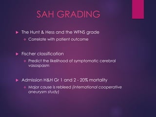 SAH GRADING
 The Hunt & Hess and the WFNS grade
 Correlate with patient outcome
 Fischer classification
 Predict the likelihood of symptomatic cerebral
vasospasm
 Admission H&H Gr 1 and 2 - 20% mortality
 Major cause is rebleed (international cooperative
aneurysm study)
 