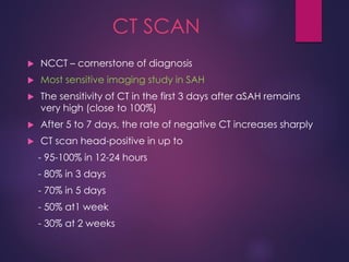 CT SCAN
 NCCT – cornerstone of diagnosis
 Most sensitive imaging study in SAH
 The sensitivity of CT in the first 3 days after aSAH remains
very high (close to 100%)
 After 5 to 7 days, the rate of negative CT increases sharply
 CT scan head-positive in up to
- 95-100% in 12-24 hours
- 80% in 3 days
- 70% in 5 days
- 50% at1 week
- 30% at 2 weeks
 