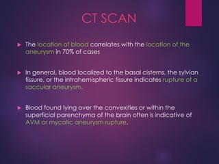 CT SCAN
 The location of blood correlates with the location of the
aneurysm in 70% of cases
 In general, blood localized to the basal cisterns, the sylvian
fissure, or the intrahemispheric fissure indicates rupture of a
saccular aneurysm.
 Blood found lying over the convexities or within the
superficial parenchyma of the brain often is indicative of
AVM or mycotic aneurysm rupture.
 